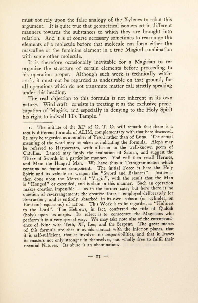 must not rely upon the false analogy of the Xylenes to rebut this argument. It is quite true that geometrical isomers act in différent manners towards the substances to which they are brought into relation. And it is of course necessary sometimes to rearrange the éléments of a molécule before that molécule can form either the masculine or the féminine element in a true Magical combination with some other molécule. It is therefore occasionally inévitable for a Magician to re- organize the structure of certain éléments before proceeding to his operation proper. Although such work is technically witch- craft, it must not be regarded as undesirable on that ground, for ail operations which do not transmute matter fall strictly speaking under this heading. The real objection to this formula is not inhérent in its own nature. Witchcraft consists in treating it as the exclusive préoc¬ cupation of Magick, and especially in denying to the Holy Spirit his right to indwell His Temple.1 I. The initiate of the XI0 of O. T. O. will remark that there is a totaliy different formula of ALIM, complementary with that here discussed. 8l may be regarded as a number of Yesod rather than of Luna. The actual meaning of the word may be taken as indicating the formula. Aleph may be referred to Harpocrates, with allusion to the well-known poem of Catullus. Lamed may imply the exaltation of Saturn, and suggest the Three of Swords in a particular manner. Yod will then recall Hermes, and Mem the Hanged Man. We hâve thus a Tetragrammaton which contains no féminine component. The initial Force is here the Holy Spirit and its vehicle or weapon the “Sword and Balances . Justice is then done upon the Mercurial “Virgin”, with the resuit that the Man is “Hanged” or extended, and is slain in this manner. Such an operation makes création impossible — as in the former case; but here there is no question of re-arrangement; the Creative force is employed deliberately for destruction, and is entirely absorbed in its own sphere (or cylinder, on Einstein’s équations) of action. This Work is to be regarded as Holiness to the Lord”. The Hebrews, in fact, conferred the title of Qadosh (holy) upon its adepts. Its effect is to consecrate the Magicians who perforai it in a very spécial wav. We may take note also of the correspond¬ ance of Nine with Teth, XI, Léo, and the Serpent. The great merits of this formula are that it avoids contact with the inferior planes, that it is self-sufhcient, that it involves no responsibilities, and that it leaves its masters not only stronger in themselves, but wholly free to fulfil their essential Natures. Its abuse is an abomination.