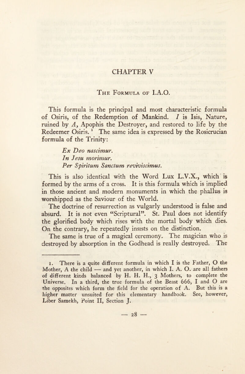 The Formula of I.A.O. This formula is the principal and most characteristic formula of Osiris, of the Rédemption of Mankind. I is Isis, Nature, ruined by A, Apophis the Destroyer, and restored to life by the Redeemer Osiris.1 The sanie idea is expressed by the Rosicrucian formula of the Trinity: Ex Deo nas ci mur. In Je su morimur. Per Sfiritum Sanctum reviviscimus. This is also identical with the Word Lux L.V.X., which is formed by the arrns of a cross. It is this formula which is implied in those ancient and modem monuments in which the phallus is worshipped as the Saviour of the World. The doctrine of résurrection as vulgarly understood is false and absurd. It is not even “Scriptural”. St. Paul does not identify the glorified body which rises with the mortal body which dies. On the contrary, he repeatedly insists on the distinction. The same is true of a magical ceremony. The magician who is destroyed by absorption in the Godhead is really destroyed. The I. There is a quite different formula in which I is the Father, O the Mother, A the child — and yet another, in which I. A. O. are ail fathers of different kir.ds balanced by H. H. H., 3 Mothers, to complété the Universe. In a third, the true formula of the Beast 666, I and O are îhe opposites which form the field for the operation of A. But this is a higher matter unsuited for this eîementary handbook. See, however, Liber Samekh, Point II, Section J.