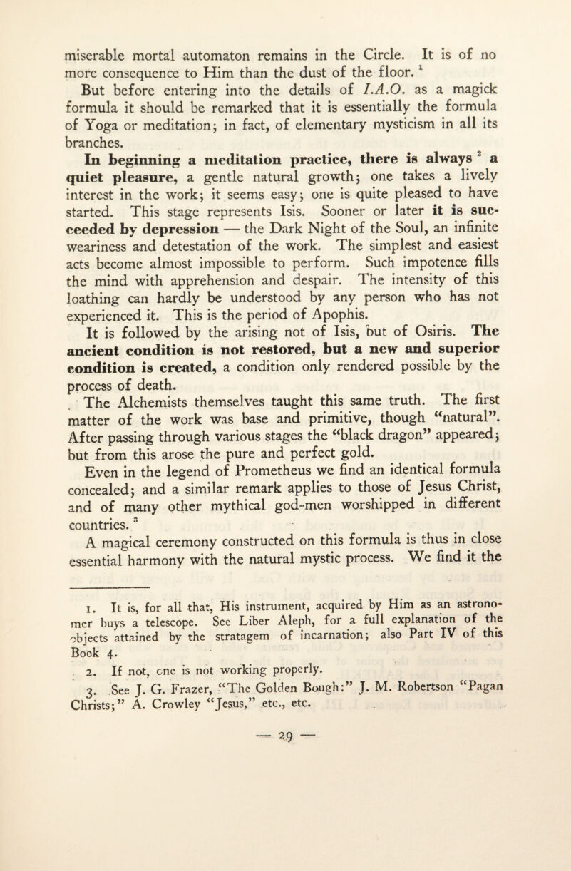 misérable mortal automaton remains in the Circle. It is of no more conséquence to Him than the dust of the floor. 1 But before entering into the details of LA.O. as a magick formula it should be remarked that it is essentially the formula of Yoga or méditation; in fact, of elementary mysticism in ail its branches. In beginning a méditation practice, there is always 2 a quiet pleasure, a gentle natural growth; one takes a lively interest in the work; it seems easy; one is quite pleased to hâve started. This stage represents Isis. Sooner or later it is suc- ceeded by dépréssion -— the Dark Night of the Soûl, an infinité weariness and détestation of the work. The simplest and easiest acts become almost impossible to perform. Such impotence fills the mind with appréhension and despair. The intensity of this loathing can hardly be understood by any person who has not experienced it. This is the period of Apophis. It is followed by the arising not of Isis, but of Osiris. The ancient condition is not restored, but a new and superior condition is created, a condition only rendered possible by the process of death. The Alchemists themselves taught this same truth. The first matter of the work was base and primitive, though “natural”. After passing through various stages the “black dragon” appeared; but from this arose the pure and perfect gold. Even in the legend of Prometheus we find an identical formula concealed; and a similar remark applies to those of Jésus Christ, and of many other mythical god-men worshipped in different countries.3 A magical ceremony constructed on this formula is thus in close essential harmony with the natural mystic process. We find it the 1. It is, for ail that, His instrument, acquired by Him as an astrono- mer buys a telescope. See Liber Aleph, for a full explanation of the objects attained by the stratagem of incarnation; also Part IV of this Book 4. 2. If not, one is not working properly. 3. See J. G. Frazer, “The Golden Bough:” J. M. Robertson “Pagan Christs;” A. Crowley “Jésus,” etc., etc.