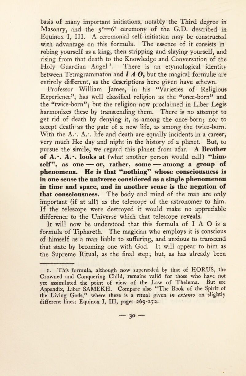basis of many important initiations, notably the Third degree in Masonry, and the 5®—6° ceremony of the G.D. described in Equinox I, III. A cérémonial self-initiation may be constructed with advantage on this formula. The essence of it consists in robing yourself as a king, then stripping and slaying vourself, and rising from that death to the Knowledge and Conversation of the Holy Guardian Angel \ There is an etymological identitv between Tetragrammaton and I A 09 but the m agi cal formulæ are entirely different, as the descriptions here given hâve schewn. Professor William James, in his “Varieties of Religious Expérience”, has well classified religion as the <£once~born” and the “twice-born”; but the religion now proclaimed in Liber Legis harmonizes these by transcending them. There is no attempt to get rid of death by denying it, as among the once-born; nor to accept death as the gâte of a new life, as among the twice-born. With the A.*. A.*, life and death are equally incidents in a career, very much like day and night in the history of a planet. But, to pursue the simile, we regard this planet from afar. A Brother of A.*. A.*, looks at (what another person would call) “him- self”, as one — or, rallier, sonie — among a group of phenomena. He is that “nothing” whose consciousness is in one sense the universe considered as a single phenomenon in time and space, and in another sense is the négation of that consciousness. The body and mind of the man are only important (if at ail) as the telescope of the astronomer to him. If the telescope were destroyed it would make no appréciable différence to the Universe which that telescope reveals. It will now be understood that this formula of I A O is a formula of Tiphareth. The magician who employa it is conscious of himself as a man liable to suffering, and anxious to transcend that state by becoming one with God. It will appear to him as the Suprême Ritual, as the final stepj but, as has already been I. This formula, although now superseded by that of HORUS, the Crowned and Conquering Child, remains valid for those who hâve not yet assimilated the point of view of the Law of Thelema. But see Appendix, Liber SAMEKH. Compare also “The Book of the Spirit of the Living Gods,” where there is a ritual given in extenso on slightly different lines: Equinox I, III, pages 269-272.