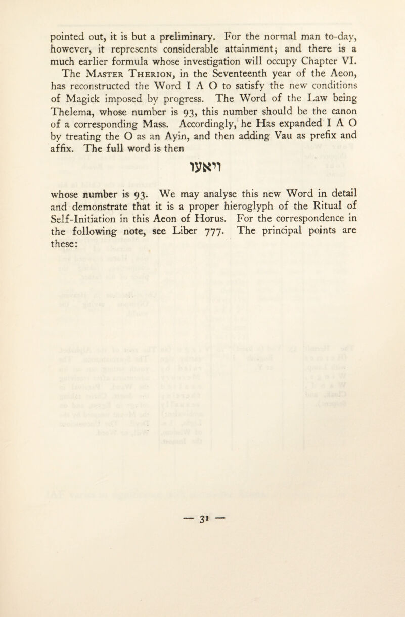 pointée! out, it is but a preliminary. For the normal man to-day, however, it represents considérable attainment; and there is a much earlier formula whose investigation will occupy Chapter VI. The Master Therion, in the Seventeenth year of the Aeon, has reconstructed the Word I A O to satisfy the new conditions of Magick imposed by progress. The Word of the Law being Thelema, whose number is 93, this number should be the canon of a corresponding Mass. Accordingly, he Has expanded I A O by treating the O as an Ayin, and then adding Vau as prefix and affix. The full Word is then wn whose number is 93. We may analyse this new Word in detail and demonstrate that it is a proper hieroglyph of the Ritual of Self-Initiation in this Aeon of Horus. For the correspondence in the following note, see Liber 777. The principal points are these: — 3i