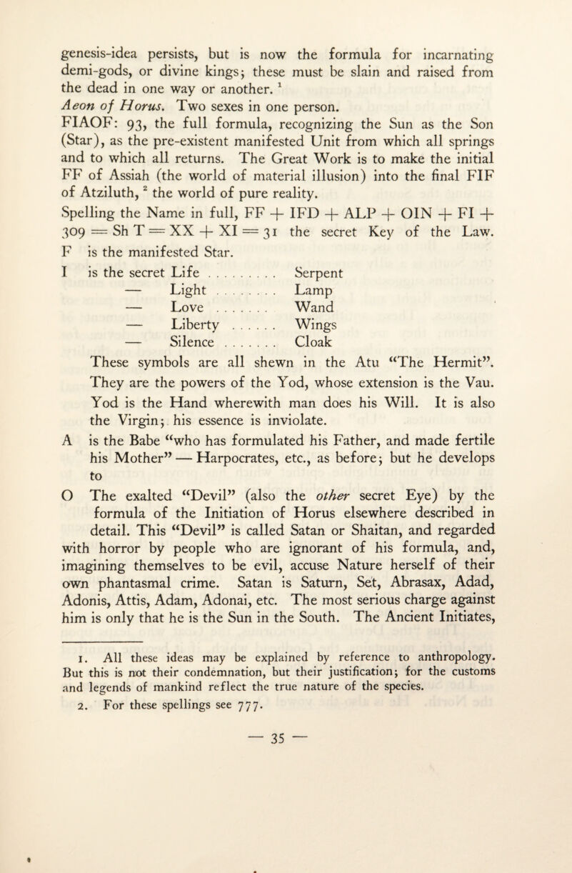 genesis-idea persists, but is now the formula for incarnating demi-gods, or divine kings; these must be slain and raised from the dead in one way or another. 1 Aeon of Horus. Two sexes in one person. FIAOF: 93, the full formula, recognizing the Sun as the Son (Star), as the pre-existent manifested Unit from which ail springs and to which ail returns. The Great Work is to make the initial FF of Assiah (the world of material illusion) into the final FIF of Atziluth,2 the world of pure reality. Spelling the Name in full, FF -f- IFD -f- ALP -f- OIN -f- FI -j~ 309 = Sh T = XX -f- XI = 31 the secret Key of the Law. F is the manifested Star. I is the secret Life. Serpent — Light . Lamp — Love . Wand — Liberty . Wings — Silence . Cloak These symbols are ail shewn in the Atu “The Hermit”. They are the powers of the Yod, whose extension is the Vau. Yod is the Hand wherewith man does his Will. It is also the Virgin ; his essence is inviolate. A is the Babe “who has formulated his Father, and made fertile his Mother” — Harpocrates, etc., as before; but he develops to O The exalted “Devil” (also the other secret Eye) by the formula of the Initiation of Horus elsewhere described in detail. This “Devil” is called Satan or Shaitan, and regarded with horror by people who are ignorant of his formula, and, imagining themselves to be evil, accuse Nature herself of their own phantasmal crime. Satan is Saturn, Set, Abrasax, Adad, Adonis, Attis, Adam, Adonai, etc. The most serious charge against him is only that he is the Sun in the South. The Ancient Initiâtes, 1. Ail these ideas may be explained by reference to anthropology. But this is not their condemnation, but their justification; for the customs and legends of mankind reflect the true nature of the species.