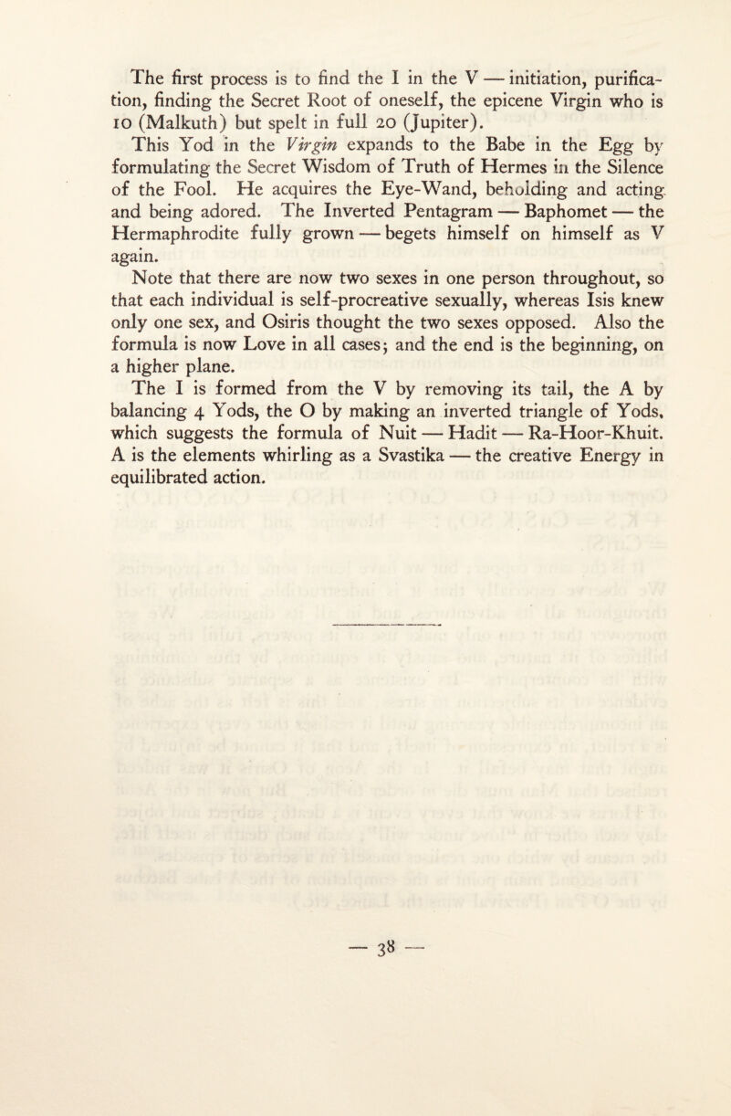 tion, finding the Secret Root of oneself, the epicene Virgin who is io (Malkuth) but spelt in fui! 20 (Jupiter). This Yod in the Virgin expands to the Babe in the Egg by formulating the Secret Wisdom of Truth of Hermes in the Silence of the Fool. He acquires the Eye-Wand, beholding and acting and being adored. The Inverted Pentagram — Baphomet — the Hermaphrodite fully grown — begets himself on himself as V again. Note that there are now two sexes in one person throughout, so that each individual is self-procreative sexually, whereas Isis knew only one sex, and Osiris thought the two sexes opposed. Also the formula is now Love in ail cases; and the end is the beginning, on a higher plane. The I is formed from the V by removing its tail, the A by balancing 4 Yods, the O by making an inverted triangle of Yods, which suggests the formula of Nuit — Hadit — Ra-Hoor-Khuit. A is the éléments whirling as a Svastika — the créative Energy in equilibrated action. 3»
