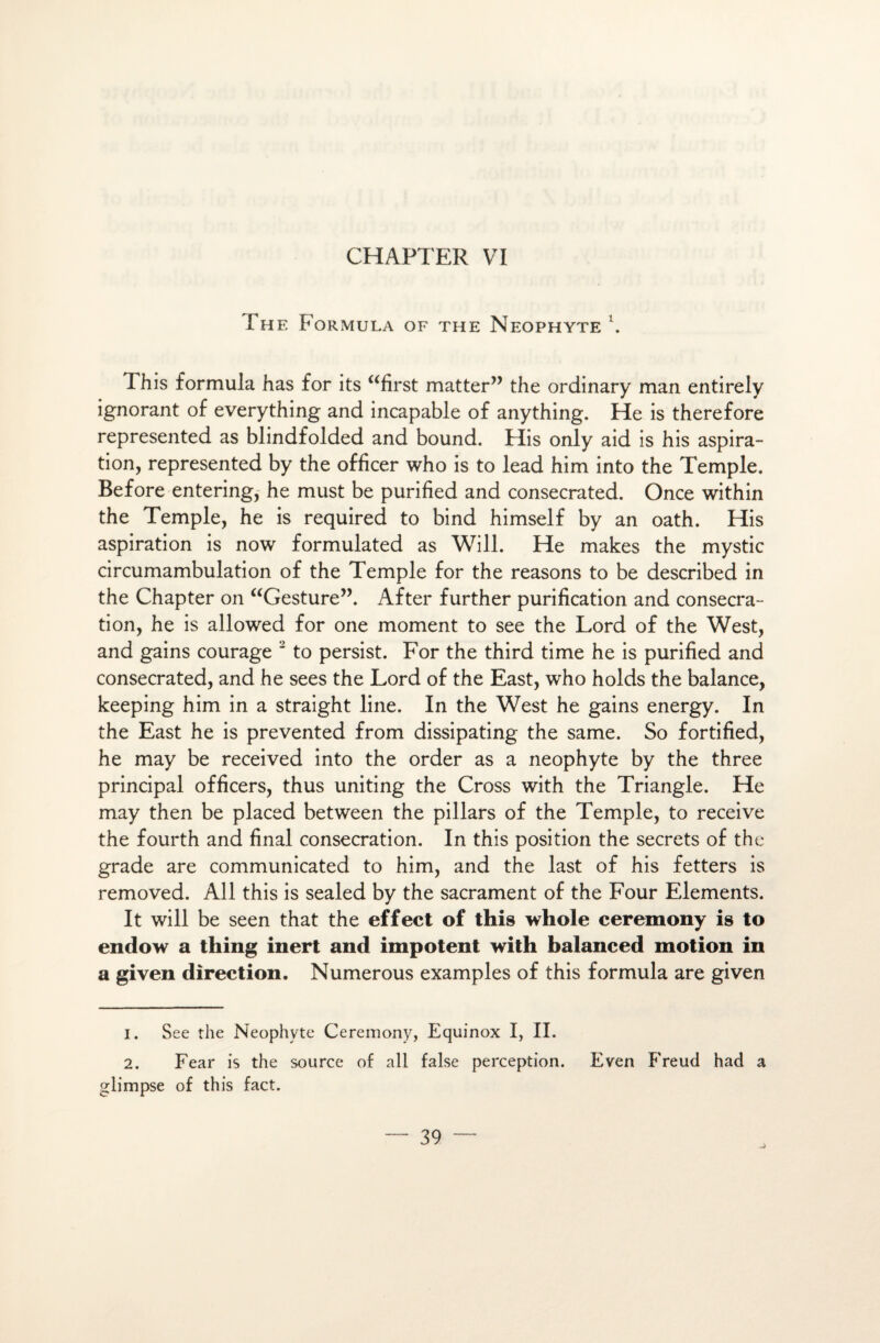 The Formula of the Néophyte \ This formula has for its “first matter” the ordinary man entirely ignorant of everything and incapable of anything. He is therefore represented as blindfolded and bound. His only aid is his aspira¬ tion, represented by the officer who is to lead him into the Temple. Before entering, he must be purified and consecrated. Once within the Temple, he is required to bind himself by an oath. His aspiration is now formulated as Will. He makes the mystic circumambulation of the Temple for the reasons to be described in the Chapter on “Gesture”. After further purification and consécra¬ tion, he is allowed for one moment to see the Lord of the West, and gains courage 1 2 to persist. For the third time he is purified and consecrated, and he sees the Lord of the East, who holds the balance, keeping him in a straight line. In the West he gains energy. In the East he is prevented from dissipating the same. So fortified, he may be received into the order as a néophyte by the three principal officers, thus uniting the Cross with the Triangle. He may then be placed between the pillars of the Temple, to receive the fourth and final consécration. In this position the secrets of the grade are communicated to him, and the last of his fetters is removed. Ail this is sealed by the sacrament of the Four Eléments. It will be seen that the effect of this whole ceremony is to endow a thing inert and impotent with balanced motion in a given direction. Numerous examples of this formula are given 1. See the Néophyte Ceremony, Equinox I, II. 2. Fear is the source of ail false perception. Even Freud had a glimpse of this fact.