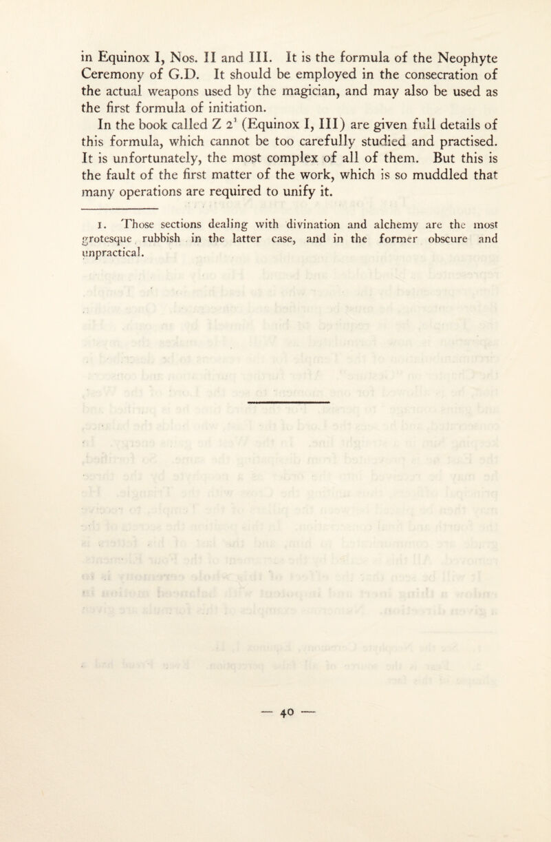 in Equinox I, Nos. II and III. It is the formula of the Néophyte Ceremony of G.D. It should be employed in the consécration of the actual weapons usecl by the magician, and may also be used as the first formula of initiation. In the book called Z 21 (Equinox I, III) are given full details of this formula, which cannot be too carefully studied and practised. It is unfortunately, the most complex of ail of them. But this is the fault of the first matter of the work, which is so muddled that many operations are required to unify it. i. Those sections dealing with divination and alchemy are the most grotesque rubbish in the îatter case, and in the former obscure and unpracticaî.