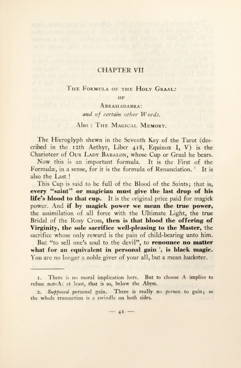 The Formula of the Holy Graal: of Abrahadabra: and of certain other Words. Also : The Magicai. Memory. The Hieroglyph shewn in the Seventh Key of the Tarot (des- cribed in the I2th Aethyr, Liber 418, Equinox I, V) is the Charioteer of Our Lady Babalon, whose Cup or Graal he bears. Now this is an important formula. It is the First of the Formulæ, in a sense, for it is the formula of Renunciation. 1 2 It is also the Last ! This Cup is said to be full of the Blood of the Saints ; that is, every “sainC’ or magician must give the last drop of his life’s blood to tliat cup. It is the original price paid for magick power. And if by magick power we mean the true power, the assimilation of ail force with the Ultimate Light, the true Bridai of the Rosy Cross, then is that blood the offering of Virginity, the sole sacrifice well-pleasing to the Master, the sacrifice whose only reward is the pain of child-bearing unto him. But “to sell one’s soûl to the devil”, to renounce no matter what for an équivalent in personal gain % is hlack magic. You are no longer a noble giver of your ail, but a mean huckster. 1. There is no moral implication here. But to choose A implies to refuse not-A: at least, that is so, below the Abyss. 2. Supfosed personal gain. There is really no person to gain; so the whole transaction is a swindle on both sides.