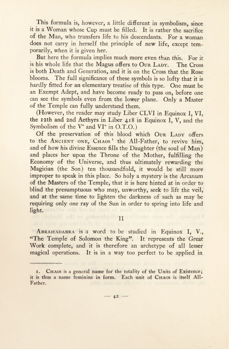 This formula is, however, a little different in symbolism, since it is a Woman whose Cup must be filled. It is rather the sacrifice of the Man, who transfers life to his descendants. For a woman does not carry in herself the principle of new life, except tem- porarily, when it is given her. But here the formula implies much more even than this. For it is his whole life that the Magus offers to Our Lady. The Cross is both Death and Génération, and it is on the Cross that the Rose blooms. The full significance of these symbols is so lofty that it is hardly fitted for an elementary treatise of this type. One must be an Exempt Adept, and hâve become ready to pass on, before one can see the symbols even from the lower plane. Only a Master of the Temple can fully understand them. (However, the reader may study Liber CLVI in Equinox I, VI, the I2th and 2nd Aethyrs in Liber 418 in Equinox I, V, and the Symbolism of the V° and VI° in O.T.O.) Of the préservation of this blood which Our Lady offers to the Ancient one, Chaos 1 the All-Father, to revive him, and of how his divine Essence fills the Daughter (the soûl of Man) and places her upon the Throne of the Mother, fulfilling the Economy of the Universe, and thus ultimately rewarding the Magician (the Son) ten thousandfold, it would be still more improper to speak in this place. So holy a mystery is the Arcanum of the Masters of the Temple, that it is here hinted at in order to blind the presumptuous who may, unworthy, seek to lift the veil, and at the same time to lighten the darkness of such as may be requiring only one ray of the Sun in order to spring into life and light. Il Abrahadabra is a Word to be studied in Equinox I, V., aThe Temple of Solomon the King”. It represents the Great Work complété, and it is therefore an archétype of ail lesser magical operations. It is in a way too perfect to be applied in 1. Chaos is a general name for the totality of the Units of Existence; it is thus a name féminine in form. Each unit of Chaos is itself All- Father.