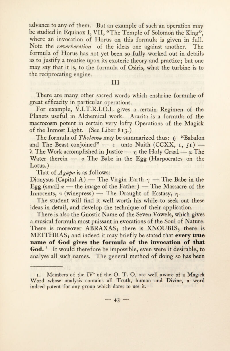 advance to any of them. But an example of such an operation may be studied in Equinox I, VII, “The Temple of Solomon the King”, where an invocation of Horus on this formula is given in full. Note the réverbération of the ideas one against another. The formula of Horus has not yet been so fully worked out in details as to justify a treatise upon its exoteric theory and practice; but one may say that it is, to the formula of Osiris, what the turbine is to the reciprocating engine. III There are many other sacred words which enshrine formulæ of great efficacity in particular operations. For example, V.I.T.R.I.O.L gives a certain Regimen of the Planets useful in Alchemical work. Ararita is a formula of the macrocosm potent in certain very lofty Operations of the Magick of the Inmost Light. (See Liber 813.) The formula of Thelema may be summarized thus: Q “Babalon and The Beast conjoined” — £ unto Nuith (CCXX, 1, 51) — A The Work accomplished in Justice — y) the Holy Graal — p. The Water therein — a The Babe in the Egg (Harpocrates on the Lotus.) That of Agape is as follows: Dionysus (Capital A) — The Virgin Earth y — The Babe in the Egg (small a — the image of the Father) — The Massacre of the Innocents, tz (winepress) — The Draught of Ecstasy, y). The student will find it well worth his while to seek out these ideas in detail, and develop the technique of their application. There is also the Gnostic Name of the Seven Vowels, which gives a musical formula most puissant in évocations of the Soûl of Nature. There is moreover ABRAXAS; there is XNOUBIS; there is MEITHRAS; and indeed it may briefly be stated that every true name of God gives the formula of the invocation of that God.1 It would therefore be impossible, even were it désirable, to analyse ail such names. The general method of doing so has been I. Members of the IV° of the O. T. O . are well aware of a Magick Word whose analysis contains ail Truth, human and Divine, a Word indeed potent for any group which dares to use it.