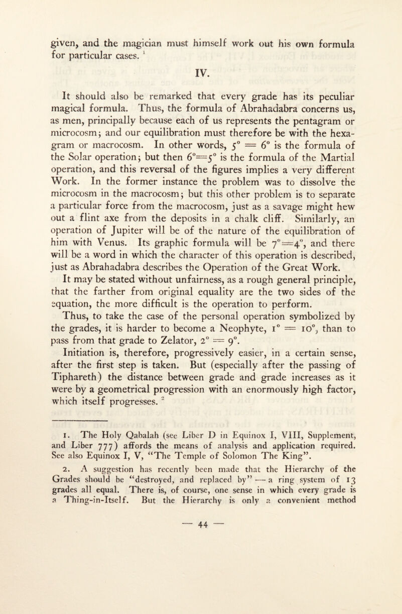 given, and the magician must himself work out his own formula for particular cases. 1 IV. It should also be remarked that every grade bas its peculiar magical formula. Thus, the formula of Abrahadabra concerns us, as men, principally because each of us represents the pentagram or microcosm ; and our équilibration must therefore be with the hexa- gram or macrocosm. In other words, 50 = 6° is the formula of the Solar operation $ but then 6°=5° is the formula of the Martial operation, and this reversai of the figures implies a very different Work. In the former instance the problem was to dissolve the microcosm in the macrocosm 5 but this other problem is to separate a particular force from the macrocosm, just as a savage might hew out a flint axe from the deposits in a chalk cliff. Similarly, an operation of Jupiter will be of the nature of the équilibration of him with Venus. Its graphie formula will be 7°=4°, and there will be a Word in which the character of this operation is described, just as Abrahadabra describes the Operation of the Great Work. It may be stated without unfairness, as a rough general principie, that the farther from original equality are the two sides of the équation, the more difficult is the operation to perform. Thus, to take the case of the personal operation symbolized by the grades, it is harder to become a Néophyte, i° = io°, than to pass from that grade to Zelator, 2° = 90. Initiation is, therefore, progressively easier, in a certain sense, after the first step is taken. But (especially after the passing of Tiphareth) the distance between grade and grade increases as it were by a geometrical progression with an enormously high factor, which itself progresses. 2 1. The Holy Qabalah (see Liber D in Eqiiinox I, VIII, Supplément, and Liber 777) affords the means of analysis and application required. See also Equinox I, V, “The Temple of Solomon The King”. 2. A suggestion has recently been made that the Hierarchy of the Grades should be “destroyed, and replaced by”—a ring System of 13 grades ail equal. There is, of course, one sense in which every grade is a Th in g-in-Itself. But the Hierarchy is only a convenient method