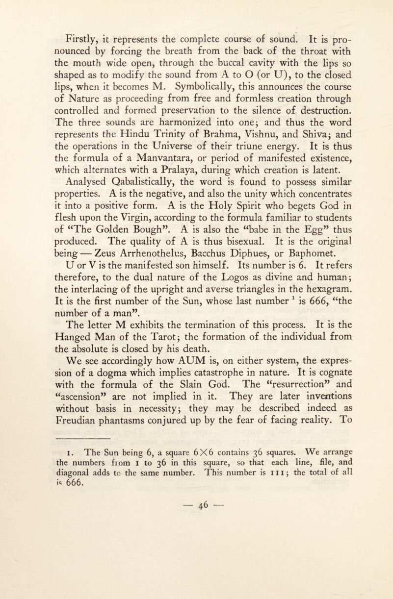 Firstly, it represents the complété course of sound. It is pro- nounced by forcing the breath from the back of the throat with the mouth wide open, through the buccal cavity with the lips so shaped as to modify the sound from A to O (or U), to the closed lips, when it becomes M. Symbolically, this announces the course of Nature as proceeding from free and formless création through controlled and formed préservation to the silence of destruction. The three sounds are harmonized into one; and thus the Word represents the Hindu Trinity of Brahma, Vishnu, and Shiva; and the operations in the Universe of their triune energy. It is thus the formula of a Manvantara, or period of manifested existence, which alternâtes with a Pralaya, during which création is latent. Analysed Qabalistically, the Word is found to possess similar properties. A is the négative, and also the unity which concentrâtes it into a positive form. A is the Holy Spirit who begets God in flesh upon the Virgin, according to the formula familial* to students of “The Golden Bough”. A is also the “babe in the Egg” thus produced. The quality of A is thus bisexual. It is the original being — Zeus Arrhenothelus, Bacchus Diphues, or Baphomet. U or V is the manifested son himself. Its number is 6. It refers therefore, to the dual nature of the Logos as divine and human; the interlacing of the upright and averse triangles in the hexagram. It is the first number of the Sun, whose last number 1 is 666, “the number of a man”. The letter M exhibits the termination of this process. It is the Hanged Man of the Tarot ; the formation of the individual from the absolute is closed by his death. We see accordingly how AUM is, on either System, the expres¬ sion of a dogma which implies catastrophe in nature. It is cognate with the formula of the Slain God. The “résurrection” and “ascension” are not implied in it. They are later inventions without basis in necessity; they may be described indeed as Freudian phantasms conjured up by the fear of facing reality. To I. The Sun being 6, a square 6X6 contains 36 squares. We arrange the numbers fiom I to 36 in this square, so that each line, file, and diagonal adds to the same number. This number is 111 ; the total of ail is 666.