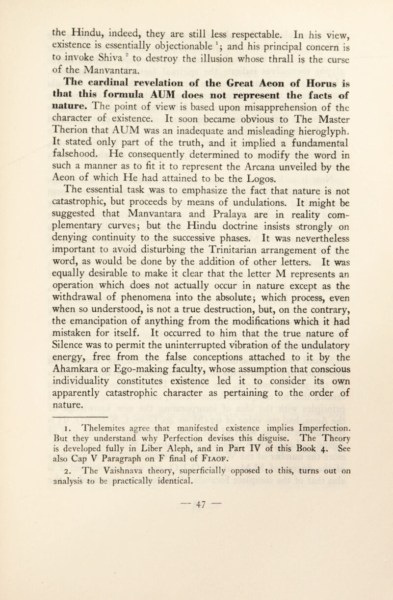 the Hindu, indeed, they are still less respectable. In his view, existence is essentially objectionable 1 2 j and his principal concern is to invoke Shiva  to destroy the illusion whose thrall is the curse of the Manvantara. The cardinal révélation of the Great Aeon of Horus is that this formula AUM does not represent the facts of nature. 1 he point of view is based upon misapprehension of the character of existence. It soon became obvious to The Master Fherion that AUM was an inadéquate and misleading hieroglyph. It stated only part of the truth, and it implied a fundamental falsehood. He consequently determined to modify the Word in such a manner as to fit it to represent the Arcana unveiled by the Aeon of which He had attained to be the Logos. The essential task was to emphasize the fact that nature is not catastrophic, but proceeds by means of undulations. It might be suggested that Manvantara and Pralaya are in reality com- plementary curvesj but the Hindu doctrine insists strongly on denying continuity to the successive phases. It was nevertheless important to avoid disturbing the Trinitarian arrangement of the word, as would be done by the addition of other letters. It was equally désirable to make it clear that the letter M represents an operation which does not actually occur in nature except as the withdrawal of phenomena into the absolute; which process, even when so understood, is not a true destruction, but, on the contrary, the émancipation of anything from the modifications which it had mistaken for itself. It occurred to him that the true nature of Silence was to permit the uninterrupted vibration of the undulatory energy, free from the false conceptions attached to it by the Ahamkara or Ego-making faculty, whose assumption that conscious individuality constitutes existence led it to consider its own apparently catastrophic character as pertaining to the order of nature. 1. Thelemites agréé that manifested existence implies Imperfection. But they understand why Perfection devises this disguise. The Theory is developed fully in Liber Aleph, and in Part IV of this Book 4. See also Cap V Paragraph on F final of Fiaof. 2. The Vaishnava theory, superficially opposed to this, turns out on analysis to be practically identical.
