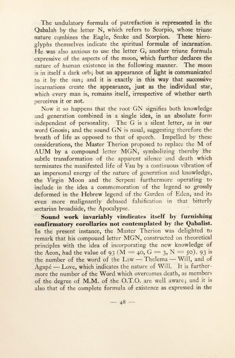 The undulatory formula of putréfaction is represented in the Qabalah by the letter N, which refers to Scorpio, whose triune nature combines the Eagle, Snake and Scorpion. These hiero- glyphs themselves indicate the spiritual formulæ of incarnation. He was also anxious to use the letter G, another triune formula expressive of the aspects of the moon, which further déclarés the nature of human existence in the following manner. The moon is in itself a dark orb; but an appearance of light is communicatec! to it by the surij and it is exactly in this way that successive incarnations create the appearance, just as the individual star, which every man is, remains itself, irrespective of whether earth perceives it or not. Now it so happens that the root GN signifies both knowledge and génération combined in a single idea, in an absolute form independent of personality. The G is a silent letter, as in oür word Gnosisj and the sound GN is nasal, suggesting therefore the breath of life as opposed to that of speech. Impelled by these considérations, the Master Therion proposed to replace the M of AUM by a compound letter MGN, symbolizing thereby jthe subtle transformation of the apparent silence and death which terminâtes the manifested life of Vau by a continuous vibration of an impersonal energy of the nature of génération and knowledge, the Virgin Moon and the Serpent furthermore operating to include in the idea a commémoration of the legend so grossly deformed in the Hebrew legend of the Garden of Eden, and its even more malignantly debased falsification in that bitterly sectarian broadside, the Apocalypse. Sound work invariably vindicates itself by furnishing confirmatory corollaries not contemplâted by the Qabalist. In the présent instance, the Master Therion was delighted to remark that his compound letter MGN, constructed on theoretical principles with the idea of incorporating the new knowledge of the Aeon, had the value of 93 (M = 40, G = 3, N = 50). 93 is the number of the word of the Law — T helema — Will, and of Agapé -— Love, which indicates the nature of Will. It is further¬ more the number of the Word which overcomes death, as members of the degree of M.M. of the O.T.O. are well awarej and it is also that of the complété formula of existence as expressed in the