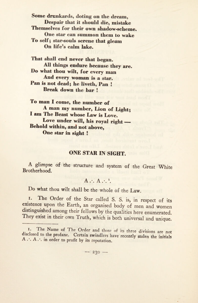 Some drunkards, dofing on tîie dream, Despair thaï il should die, mistake Themselves for their own shadow-scheme. One star can summon tliem to wake To self ; star-sonîs serene that gleàm On lifefs calm lake. That shall end never that began. Ail things endure hecause they are. Do what thon wilt, for every man And every woman is a star. Pan is not dead; he liveth, Pan ! Break down the bar ! To man I corne, the number of A man my number, Lion of Light; I am The Beast whose Law is Love. Love under will, bis royal right — Behold within, and not above, One star in sight ! ONE STAR IN SIGHT. A glimpse of the structure and System of the Great White Brotherhood. Do what thou wilt shall be the whole of the Law. i. The Order of the Star called S. S. is, in respect of its existence upon the Earth, an organised body of men and women distinguished among their fellows by the qualities here enumerated. They exist in their own Truth, which is both universal and unique. i. The Name of The Order and those of its three divisions are not disclosed to the profane. Certain swindlers hâve recently stolen the initiais A A.-, in order to profit by its réputation.