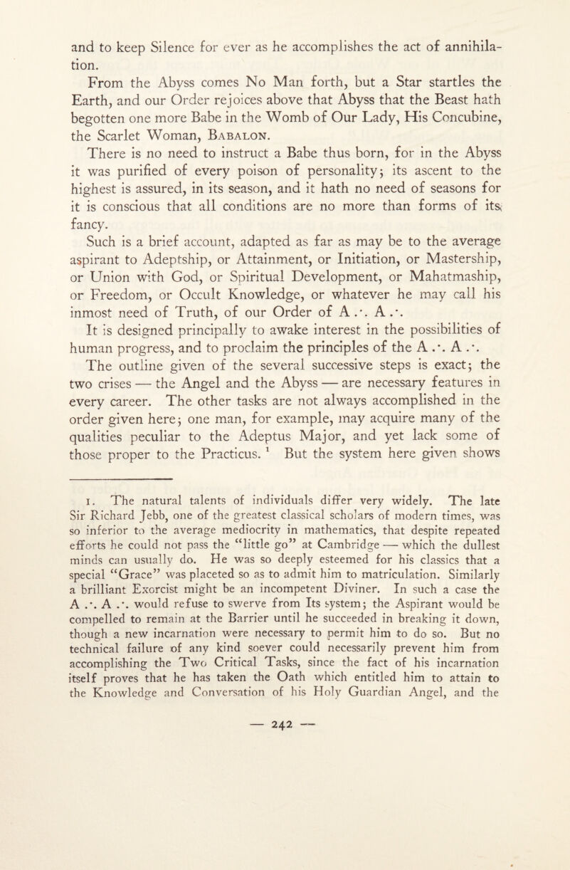 and to keep Silence for ever as he accomplishes the act of annihila¬ tion. From the Abyss cornes No Man forth, but a Star startles the Earth, and our Order rejoices above that Abyss that the Beast hath begotten one more Babe in the Womb of Our Lady, His Concubine, the Scarlet Woman, Babalon. There is no need to instruct a Babe thus born, for in the Abyss it was purified of every poison of personality; its ascent to the highest is assured, in its season, and it hath no need of seasons for it is conscious that ail conditions are no more than forms of its< fancy. Such is a brief account, adapted as far as may be to the average aspirant to Adeptship, or Attainment, or Initiation, or Mastership, or Union with God, or Spiritual Development, or Mahatmaship, or Freedom, or Occult Knowledge, or whatever he may call his inmost need of Truth, of our Order of A.-. A.*. It is designed principally to awake interest in the possibilités of human progress, and to proclaim the principles of the A A The outline given of the several successive steps is exact; the two crises — the Angel and the Abyss — are necessary features in every career. The other tasks are not always accomplished in the order given here; one man, for example, may acquire many of the qualités peculiar to the Adeptus Major, and yet lack some of those proper to the Practicus. 1 But the System here given shows i. The natural talents of individuals difFer very widely. The late Sir Richard Jebb, one of the greatest classical schoîars of modem times, was so inferior to the average mediocrity in mathematics, that despite repeated efforts he could not pass the “little go” at Cambridge — which the dullest minds can usually do. He was so deeply esteemed for his classés that a spécial “Grâce” was placeted so as to admit him to matriculation. Similarly a brilliant Exorcist might be an incompetent Diviner. In such a case the A A would refuse to swerve from Its system; the Aspirant wouîd be compelled to remain at the Barrier until he succeeded in breaking it down, though a new incarnation were necessary to permit him to do so. But no technical failure of any kind soever could necessarily prevent him from accomplishing the Two Critical Tasks, since the fact of his incarnation itself proves that he has taken the Oath which entitled him to attain to the Knowledge and Conversation of his Holy Guardian Angel, and the