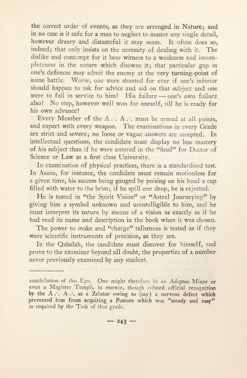 the correct order of events, as they are arranged in Nature ; and in no case is it safe for a man to neglect to master any single detail, however dreary and distasteful it may seem. It often does so, indeedj that only insists on the necessity of dealing with it. The dislike and contempt for it bear witness to a weakness and incom- pleteness in the nature which disowns it ; that particular gap in one’s defences may admit the enemy at the very turning-point of some battle. Worse, one were shamed for ever if one?s inferior should happen to ask for advice and aid on that subject and one were to fail in service to him! His failure — one’s own failure also! No step, however well won for oneself, till he is ready for his own advance! Every Member of the A A must be armed at ail points, and expert with every weapon. The examinations in every Grade are strict and severej no loose or vague answers are accepted. In inteliectual questions, the candidate must display no less mastery of his subject than if he were entered in the “final” for Doctor of Science or Law at a first class University. In examination of physical practices, there is a standardised test. In Asana, for instance, the candidate must remain motionless for a given time, his success being gauged by poising on his head a cup filled with water to the brim; if he spill one drop, he is rejected. He is tested in “the Spirit Vision” or “Astral Journeying” by giving him a symbol unknown and unintelligible to him, and he must interpret its nature by means of a vision as exactly as if he had read its name and description in the book when it was chosen. The power to make and “charge” talismans is tested as if they were scientific instruments of précision, as they are. In the Qabalah, the candidate must discover for himself, and prove to the examiner beyond ail doubt, the properties of a number never previously examined by any student. annihilation of this Ego. One might therefore be an Adeptus Minor or even a Magister Templi, in essence, though refused official récognition by the A A as a Zelator owing to (say) a nervous defect which prevented him from acquiring a Posture which was “steady and easy1” as required by the Task of that grade.