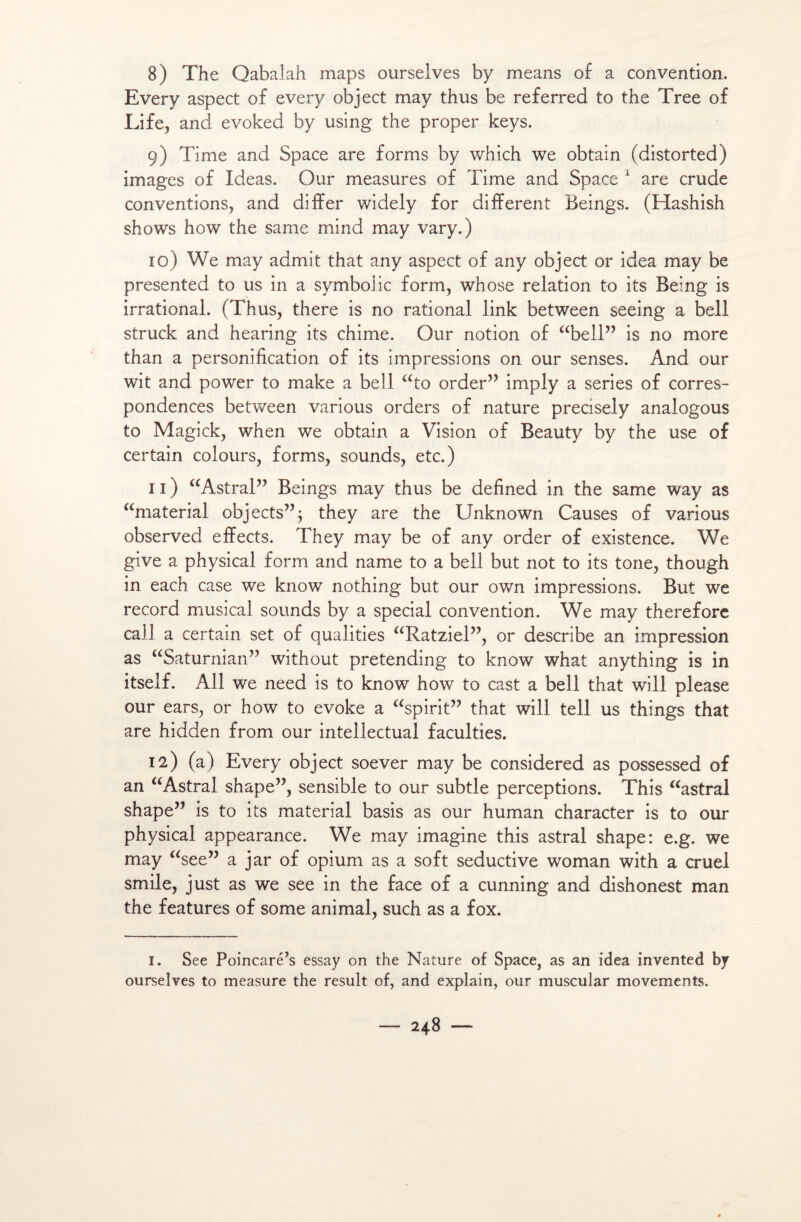 8) The Qabaiah maps ourselves by means of a convention. Every aspect of every object may thus be referred to the Tree of Life, and evoked by using the proper keys. 9) Time and Space are forms by which we obtain (distorted) images of Ideas. Our measures of Time and Space 1 are crude conventions, and differ widely for different Beings. (Hashish shows how the same mind may vary.) 10) We may admit that any aspect of any object or idea may be presented to us in a symbolic form, whose relation to its Being is irrational. (Thus, there is no rational link between seeing a bell struck and hearing its chime. Our notion of “bell” is no more than a personification of its impressions on our senses. And our wit and power to make a bell “to order” imply a sériés of corres- pondences between various orders of nature precisely analogous to Magick, when we obtain a Vision of Beauty by the use of certain colours, forms, sounds, etc.) n) “Astral” Beings may thus be defined in the same way as “material objects”; they are the Unknown Causes of various observed effects. They may be of any order of existence. We give a physical form and name to a bell but not to its tone, though in each case we know nothing but our own impressions. But we record musical sounds by a spécial convention. We may therefore call a certain set of qualities “Ratziel”, or describe an impression as “Saturnian” without pretending to know what anything is in itself. Ail we need is to know how to cast a bell that will please our ears, or how to evoke a “spirit” that will tell us things that are hidden from our intellectual faculties. 12) (a) Every object soever may be considered as possessed of an “Astral shape”, sensible to our subtle perceptions. This “astral shape” is to its material basis as our human character is to our physical appearance. We may imagine this astral shape: e.g. we may “see” a jar of opium as a soft seductive woman with a cruel smile, just as we see in the face of a cunning and dishonest man the features of some animal, such as a fox. 1. See Poincaré’s essay on the Nature of Space, as an idea invented by ourselves to measure the resuit of, and explain, our muscular movements.