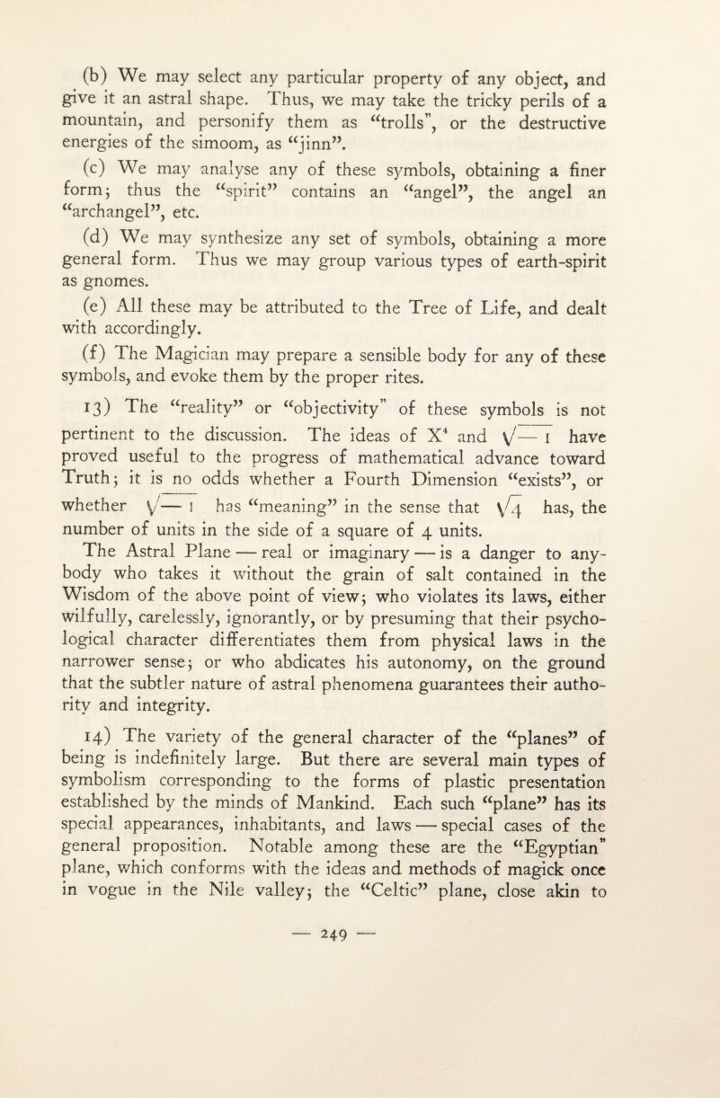 (b) We may select any particular property of any object, and give it an astral shape. Thus, we may take the tricky périls of a mountain, and personify them as “trolls”, or the destructive énergies of the simoom, as “jinn”. (c) We may analyse any of these symbols, obtaining a finer formj thus the “spirit” contains an “angel”, the angel an “archangel”, etc. (d) We may synthesize any set of symbols, obtaining a more general form. Thus we may group various types of earth-spirit as gnomes. (e) Ail these may be attributed to the Tree of Life, and dealt with accordingly. (f) The Magician may préparé a sensible body for any of these symbols, and evoke them by the proper rites. 13) The “reality” or “objectivity” of these symbols is not pertinent to the discussion. The ideas of X4 and \/— 1 hâve proved useful to the progress of mathematical advance toward Truth 5 it is no odds whether a Fourth Dimension “exists”, or whether \/— 1 ha s “meaning” in the sense that \L\ has, the number of umts in the side of a square of 4 units. The Astral Plane — real or imaginary — is a danger to any- body who takes it without the grain of sait contained in the Wisdom of the above point of view; who violâtes its laws, either wilfully, carelessly, ignorantly, or by presuming that their psycho- logical character differentiates them from physical laws in the narrower sense; or who abdicates his autonomy, on the ground that the subtler nature of astral phenomena guarantees their autho- rity and integrity. 14) The variety of the general character of the “planes” of being is indefinitely large. But there are several main types of symbolism corresponding to the forms of plastic présentation established by the minds of Mankind. Each such “plane” has its spécial appearances, inhabitants, and laws — spécial cases of the general proposition. Notable among these are the “Egyptian” plane, which conforms with the ideas and methods of magick once in vogue in the Nile valley; the “Celtic” plane, close akin to