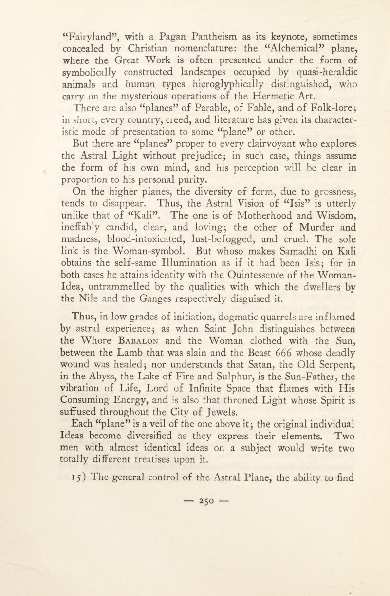 “Fairyland”, with a Pagan Pantheism as its keynote, sometimes concealed by Christian nomenclature: the “Alchemical” plane, where the Great Work is often presented under the form of symbolically constructed landscapes occupied by quasi-heraldic animais and human types hieroglyphically distinguished, who carry on the mysterious operations of the Hermetic Art. There are also “planes” of Parable, of Fable, and of Folk-lore; in short, every country, creed, and literature has given its character- istic mode of présentation to some “plane” or other. But there are “planes” proper to every clairvoyant who explores the Astral Light without préjudice; in such case, things assume the form of his own mind, and his perception will be clear in proportion to his personal purity. On the higher planes, the diversity of form, due to grossness, tends to disappear. Thus, the Astral Vision of “Isis” is utterly unlike that of “Kali”. The one is of Motherhood and Wisdom, ineffably candid, clear, and loving; the other of Murder and madness, blood-intoxicated, lust-befogged, and cruel. The sole link is the Woman-symbol. But whoso makes Samadhi on Kali obtains the self-same Illumination as if it had been Isis; for in both cases he attains identity with the Quintessence of the Woman- Idea, untrammelled by the qualities with which the dwellers by the Nile and the Ganges respectively disguised it. Thus, in low grades of initiation, dogmatic quarrels are inflamed by astral expérience; as when Saint John distinguishes between the Whore Babalon and the Woman clothed with the Sun, between the Lamb that was slain and the Beast 666 whose deadly wound was healed; nor understands that Satan, the Old Serpent, in the Abyss, the Lake of Fire and Sulphur, is the Sun-Father, the vibration of Life, Lord of Infinité Space that fiâmes with His Consuming Energy, and is also that throned Light whose Spirit is suffused throughout the City of Jewels. Each “plane” is a veil of the one above it; the original individual Ideas become diversified as they express their éléments. Two men with almost identical ideas on a subject would Write two totally different treatises upon it. 15) The general control of the Astral Plane, the ability to find