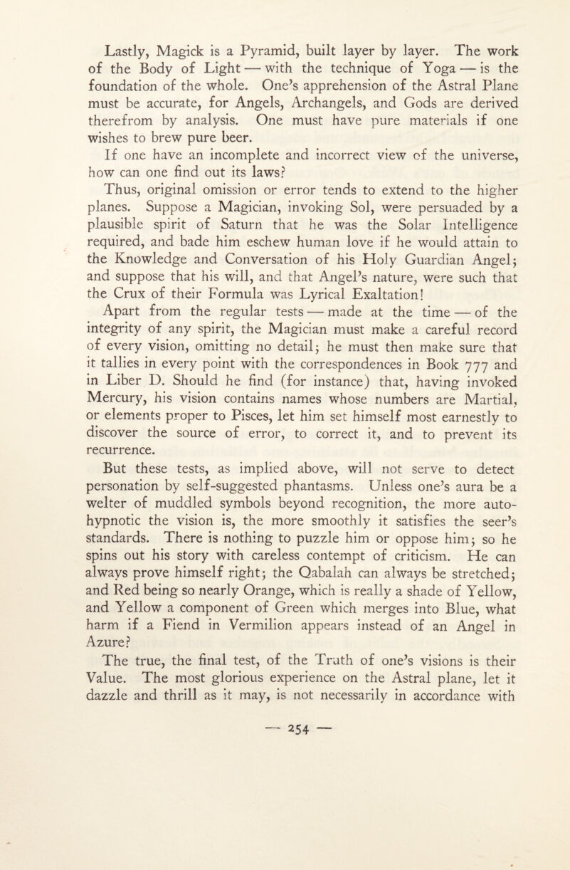 Lastly, Magick is a Pyramid, built layer by layer. The work of the Body of Light — with the technique of Yoga — is the foundation of the whole. One’s appréhension of the Astral Plane must be accurate, for Angels, Archangels, and Gods are derived therefrom by analysis. One must hâve pure materials if one wishes to brew pure beer. If one hâve an incomplète and incorrect view of the uni verse, how can one find out its laws? Thus, original omission or error tends to extend to the higher planes. Suppose a Magician, invoking Sol, were persuaded by a plausible spirit of Saturn that he was the Solar Intelligence required, and bade him eschew human love if he would attain to the Knowledge and Conversation of his Holy Guardian Angel; and suppose that his will, and that AngePs nature, were such that the Crux of their Formula was Lyrical Exaltation! Apart from the regular tests —- made at the time — of the integrity of any spirit, the Magician must make a careful record of every vision, omitting no detail ; he must then make sure that it tallies in every point with the correspondences in Book 777 and in Liber D. Should he find (for instance) that, having invoked Mercury, his vision contains names whose numbers are Martial, or éléments proper to Pisces, let him set himself most earnestly to discover the source of error, to correct it, and to prevent its récurrence. But these tests, as implied above, will not serve to detect personation by self-suggested phantasms. Unless one’s aura be a welter of muddled symbols beyond récognition, the more auto- hypnotic the vision is, the more smoothly it satisfies the seer’s standards. There is nothing to puzzle him or oppose him; so he spins out his story with careless contempt of criticism. He can always prove himself right; the Qabalah can always be stretched; and Red being so nearly Orange, which is really a shade of Yellow, and Yellow a component of Green which merges into Blue, what harm if a Fiend in Vermilion appears instead of an Angel in Azuré? The true, the final test, of the Truth of one’s visions is their Value. The most glorious expérience on the Astral plane, let it dazzle and thrill as it may, is not necessarily in accordance with
