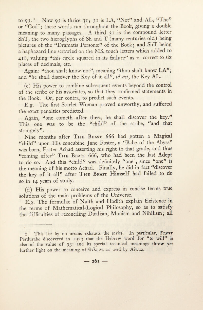 to 93. 1 Now 93 is thrice 31 ; 31 is LA, “Not” and AL, “The” or “God”; these words run throughout the Book, giving a double meaning to many passages. A third 31 is the compound letter ShT, the two hieroglyphs of Sh and T (many centuries old) being pictures of the “Dramatis Personæ” of the Book; and ShT being a haphazard line scrawled on the MS. touch letters which added to 418, valuing “this circle squared in its failure” as tc correct to six places of décimais, etc. Again: “thou shalt know not”, meaning “thou shalt know LA”; and “he shall discover the Key of it ail”, id est, the Key AL. (c) His power to combine subséquent events beyond the control of the scribe or his associâtes, so that they confirmed statements in the Book. Or, per contra, to predict such events. E.g. The first Scarlet Woman proved unworthy, and suffered the exact penalties predicted. Again, aone cometh after thee; he shall discover the key.” This one was to be the “child” of the scribe, “and that strangely”. Nine months after The Beast 666 had gotten a Magical “child” upon His concubine Jane Foster, a “Babe of the Abyss” was born, Frater Achad asserting his right to that grade, and thus “coming after” The Beast 666, who had been the last Adept to do so. And this “child” was definitely “one”, since “one” is the meaning of his motto Achad. Finally, he did in fact adiscover the key of it ail” after The Beast Himself had failed to do so in 14 years of study. (d) His power to conceive and express in concise terms true solutions of the main problems of the Universe. E.g. The formulae of Nuith and Hadith explain Existence in the terms of MathematicaLLogical Philosophy, so as to satisfy the difficultés of reconciling Dualism, Monism and Nihilism; aM 1. This list by no means exhausts the sériés. In particular, Frater Perdurabo discovered in 1923 that the Hebrew Word for “to will” is also of the value of 93: and its spécial technical meanings throw yet further light on the meaning of OsLrçya as used by Aiwaz.