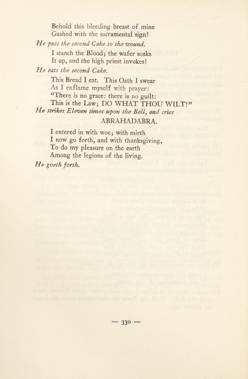 Behold this bleeding breast of mine Gashed with the sacramental sign! He fûts the second Cake to the wound. I stanch the Blood; the wafer soaks It up, and the high priest invokes! He eats the second Cake. This Bread I eat. This Oath I swear As I enflame myself with prayer: “There is no grâce: there is no guilt: This is the Law; DO WH AT THOU WILT!” He strîkes Eleven times ufon the Belly and cries ABRAHADABRA. I entered in with woe; with mirth I now go forth, and with thanksgiving, To do my pleasure on the earth Among the légions of the living. H e goeth forth.
