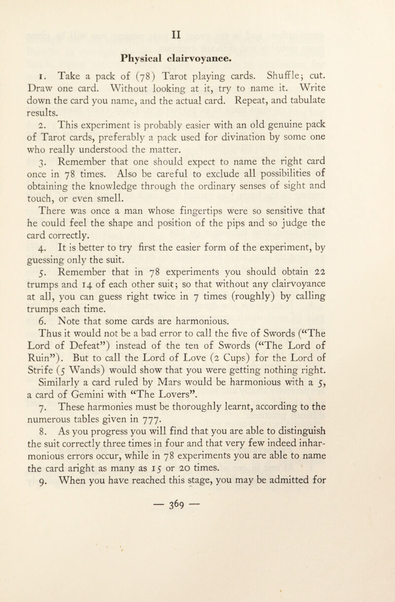 II Physical clairvoyance. 1. Take a pack of (78) Tarot playing cards. Shufïle; eut. Draw one card. Without looking at it, try to name it. Write down the card you name, and the actual card. Repeat, and tabulate results. 2. This experiment is probably easier with an old genuine pack of Tarot cards, preferably a pack used for divination by some one who really understood the matter. 3. Remember that one should expect to name the right card once in 78 times. Also be careful to exciude ail possibilities of obtaining the knowledge through the ordinary senses of sight and touch, or even smell. There was once a man whose fingertips were so sensitive that he could feel the shape and position of the pips and so judge the card correctly. 4. It is better to try first the easier form of the experiment, by guessing only the suit. 5. Remember that in 78 experiments you should obtain 22 trumps and 14 of each other suit 5 so that without any clairvoyance at ail, you can guess right twice in 7 times (roughly) by calling trumps each time. 6. Note that some cards are harmonious. Thus it would not be a bad error to call the five of Swords (“The Lord of Defeat”) instead of the ten of Swords (“The Lord of Ruin”). But to call the Lord of Love (2 Cups) for the Lord of Strife (5 Wands) would show that you were getting nothing right. Similarly a card ruled by Mars would be harmonious with a 5, a card of Gemini with “The Lovers”. 7. These harmonies must be thoroughly learnt, according to the numerous tables given in 777. 8. As you progress you will find that you are able to distinguish the suit correctly three times in four and that very few indeed inhar- monious errors occur, while in 78 experiments you are able to name the card aright as many as 15 or 20 times. 9. When you hâve reached this stage, you may be admitted for