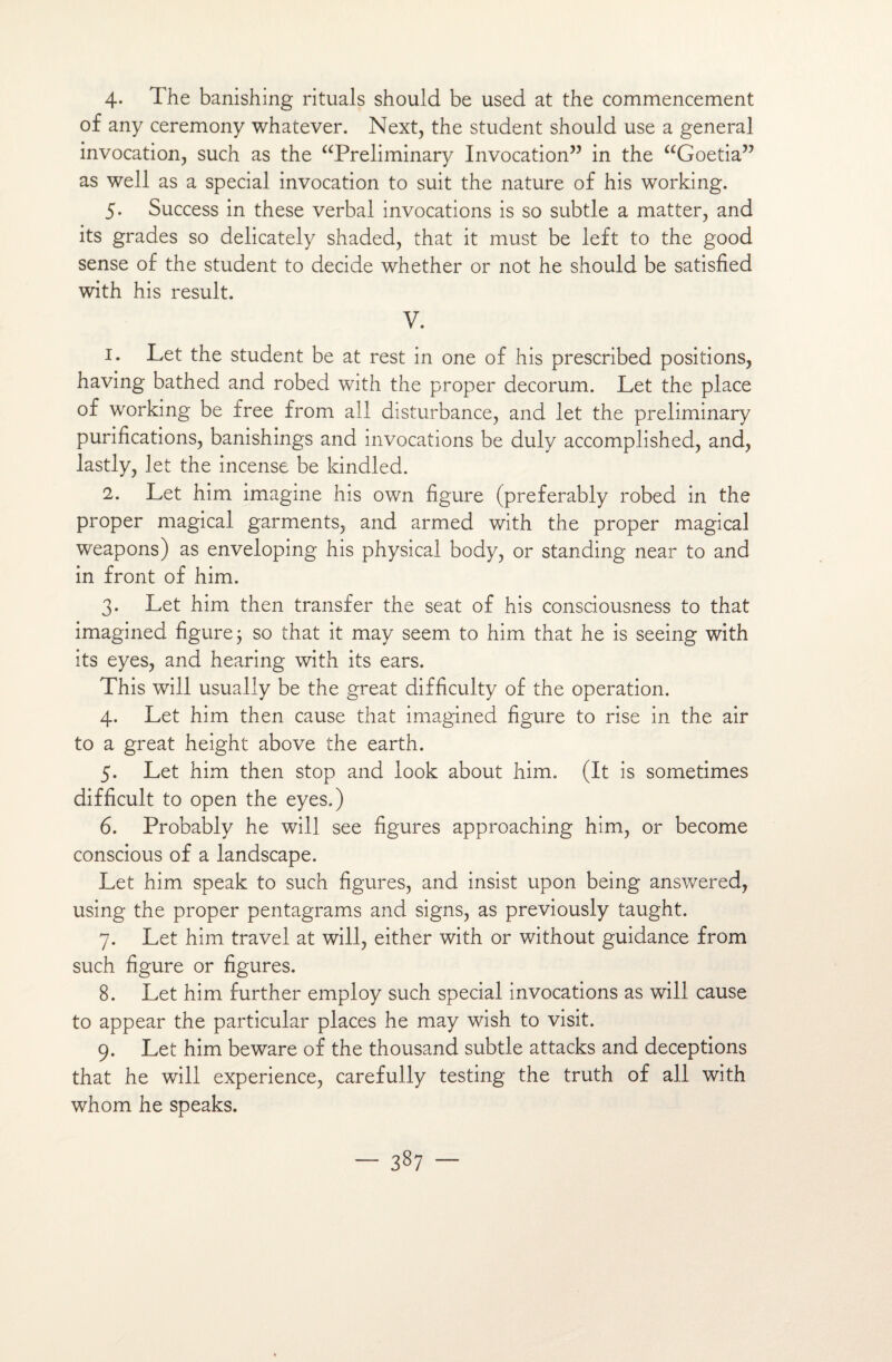 4- The banishing rituals should be used at the commencement of any ceremony whatever. Next, the student should use a general invocation, such as the “Preliminary Invocation” in the “Goetia” as well as a spécial invocation to suit the nature of his working. 5. Success in these verbal invocations is so subtle a matter, and its grades so delicately shaded, that it must be left to the good sense of the student to décidé whether or not he should be satisfied with his resuit. V. 1. Let the student be at rest in one of his prescribed positions, having bathed and robed with the proper décorum. Let the place of working be free from ail disturbance, and let the preliminary purifications, banishings and invocations be duly accomplished, and, lastly, let the incense be kindled. 2. Let him imagine his own figure (preferably robed in the proper magical garments, and armed with the proper magical weapons) as enveloping his physical body, or standing near to and in front of him. 3. Let him then transfer the seat of his consciousness to that imagined figure 3 so that it may seem to him that he is seeing with its eyes, and hearing with its ears. This will usually be the great difficulty of the operation. 4. Let him then cause that imagined figure to rise in the air to a great height above the earth. 5. Let him then stop and look about him. (It is sometimes difficult to open the eyes.) 6. Probably he will see figures approaching him, or become conscious of a landscape. Let him speak to such figures, and insist upon being answered, using the proper pentagrams and signs, as previously taught. 7. Let him travel at will, either with or without guidance from such figure or figures. 8. Let him further employ such spécial invocations as will cause to appear the particular places he may wish to visit. 9. Let him beware of the thousand subtle attacks and déceptions that he will expérience, carefully testing the truth of ail with whom he speaks.