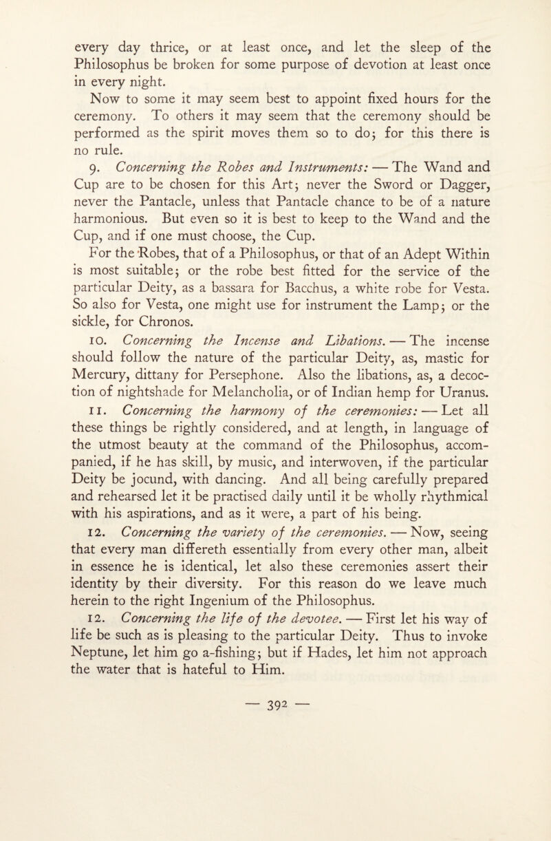 every day thrice, or at least once, and let the sleep of the Philosophus be broken for some purpose of dévotion at least once in every night. Now to some it may seem best to appoint fixed hours for the ceremony. To others it may seem that the ceremony should be performed as the spirit moves them so to do 3 for this there is no rule. 9. Concernlng the Robes and Instruments : — The Wand and Cup are to be chosen for this Art 3 never the Sword or Dagger, never the Pantacle, unless that Pantacle chance to be of a nature harmonious. But even so it is best to keep to the Wand and the Cup, and if one must choose, the Cup. For the'Robes, that of a Philosophus, or that of an Adept Within is most suitable3 or the robe best fitted for the service of the particular Deity, as a bassara for Bacchus, a white robe for Vesta. So also for Vesta, one might use for instrument the Lampj or the sickle, for Chronos. 10. Concernlng the Incense and Libations. — The incense should follow the nature of the particular Deity, as, mastic for Mercury, dittany for Persephone. Also the libations, as, a décoc¬ tion of nightshade for Melancholia, or of Indian hemp for Uranus. 11. Concernlng the harmony of the ceremonies: — Let ail these things be rightly considered, and at length, in language of the utmost beauty at the command of the Philosophus, accom- panied, if he has skill, by music, and interwoven, if the particular Deity be jocund, with dancing. And ail being carefully prepared and rehearsed let it be practised daily until it be wholly rhythmical with his aspirations, and as it were, a part of his being. 12. Concernlng the variety of the ceremonies. — Now, seeing that every man differeth essentially from every other man, albeit in essence he is identical, let also these ceremonies assert their identity by their diversity. For this reason do we leave much herein to the right Ingenium of the Philosophus. 12. Concernlng the life of the devotee. -— First let his way of life be such as is pleasing to the particular Deity. Thus to invoke Neptune, let him go a-fishing3 but if Hades, let him not approach the water that is hateful to Him.