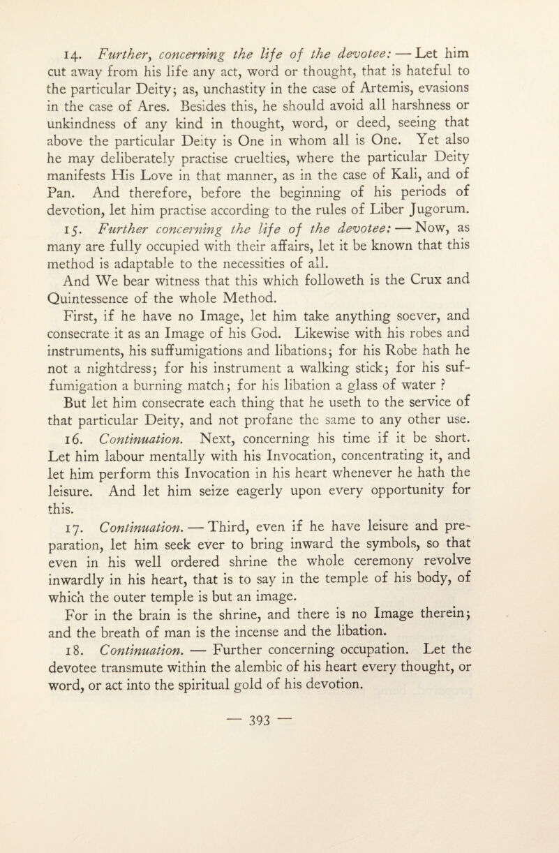 14. Further, concerrimg the life of the devotee: — Let him eut away from his life any act, word or thought, that is hateful to the particular Deity; as, unchastity in the case of Artémis, évasions in the case of Ares. Besides this, he should avoid ail harshness or unkindness of any kind in thought, word, or deed, seeing that above the particular Deity is One in whom ail is One. \ et also he may deliberately practise cruelties, where the particular Deity manifests His Love in that manner, as in the case of Kali, and of Pan. And therefore, before the beginning of his periods of dévotion, let him practise according to the rules of Liber Jugorum. 15. Further concerning the life of the devotee: — Now, as many are fully occupied with their affairs, let it be known that this method is adaptable to the necessities of ail. And We bear witness that this which followeth is the Crux and Quintessence of the whole Method. First, if he hâve no Image, let him take anything soever, and consecrate it as an Image of his God. Likewise with his robes and instruments, his suffumigations and libations ; for his Robe hath he not a nightdress; for his instrument a walking stick ; for his suf- fumigation a burning match ; for his libation a glass of water ? But let him consecrate each thing that he useth to the service of that particular Deity, and not profane the same to any other use. 16. Continuation. Next, concerning his time if it be short. Let him labour mentally with his Invocation, concentrating it, and let him perform this Invocation in his heart whenever he hath the leisure. And let him seize eagerly upon every opportunity for this. 17. Continuation. — Third, even if he hâve leisure and pré¬ paration, let him seek ever to bring inward the symbols, so that even in his well ordered shrine the whole ceremony revolve inwardly in his heart, that is to say in the temple of his body, of which the outer temple is but an image. For in the brain is the shrine, and there is no Image therein; and the breath of man is the incense and the libation. 18. Continuation. — Further concerning occupation. Let the devotee transmute within the alembic of his heart every thought, or word, or act into the spiritual gold of his dévotion.