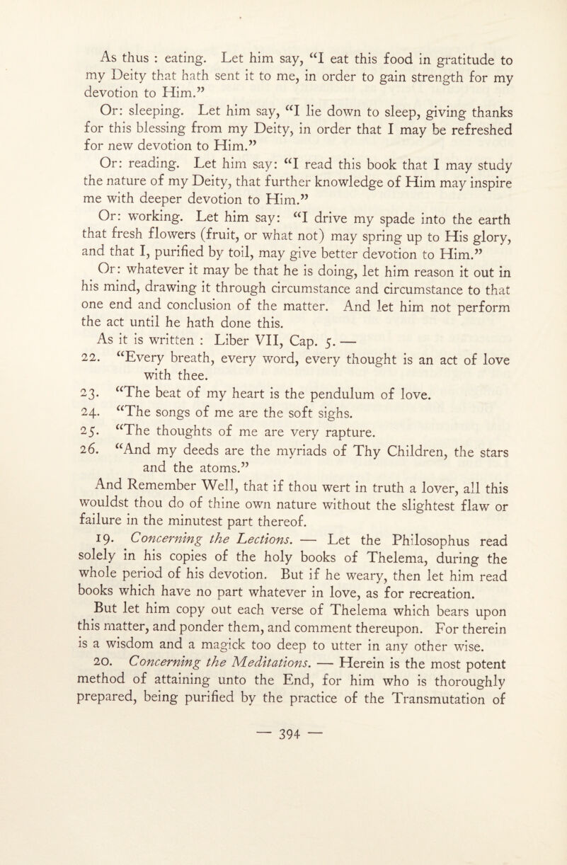 As thus : eating. Let him say, aI eat this food in gratitude to my Deity that hath sent it to me, in order to gain strength for my dévotion to Him.” Or: sleeping. Let him say, “I lie down to sleep, giving thanks for this blessing from my Deity, in order that I may he refreshed for new dévotion to Him.” Or: reading. Let him say: “I read this book that I may study the nature of my Deity, that further knowledge of Him may inspire me with deeper dévotion to Him.” Or: working. Let him say: “I drive my spade into the earth that fresh flowers (fruit, or what not) may spring up to His glory, and that I, purified by toil, may give better dévotion to Him.” Or: whatever it may be that he is doing, let him reason it out in his mind, drawing it through circumstance and circumstance to that one end and conclusion of the matter. And let him not perform the act until he hath done this. As it is written : Liber VII, Cap. 5. — 22. aEvery breath, every word, every thought is an act of love with thee. 23. “The beat of my heart is the pendulum of love. 24. “The songs of me are the soft sighs. 25. “The thoughts of me are very rapture. 26. “And my deeds are the myriads of Thy Children, the stars and the atoms.” And Remember Well, that if thou wert in truth a lover, ail this wouldst thou do of thine own nature without the slightest flaw or failure in the minutest part thereof. 19. Concerning the Lections. — Let the Philosophus read solely in his copies of the holy books of Thelema, during the whole period of his dévotion. But if he weary, then let him read books which hâve no part whatever in love, as for récréation. But let him copy out each verse of Thelema which bears upon this matter, and ponder them, and comment thereupon. For therein is a wisdom and a magick too deep to utter in any other wise. 20. Concerning the Méditations. — Herein is the most potent method of attaining unto the End, for him who is thoroughly prepared, being purified by the practice of the Transmutation of