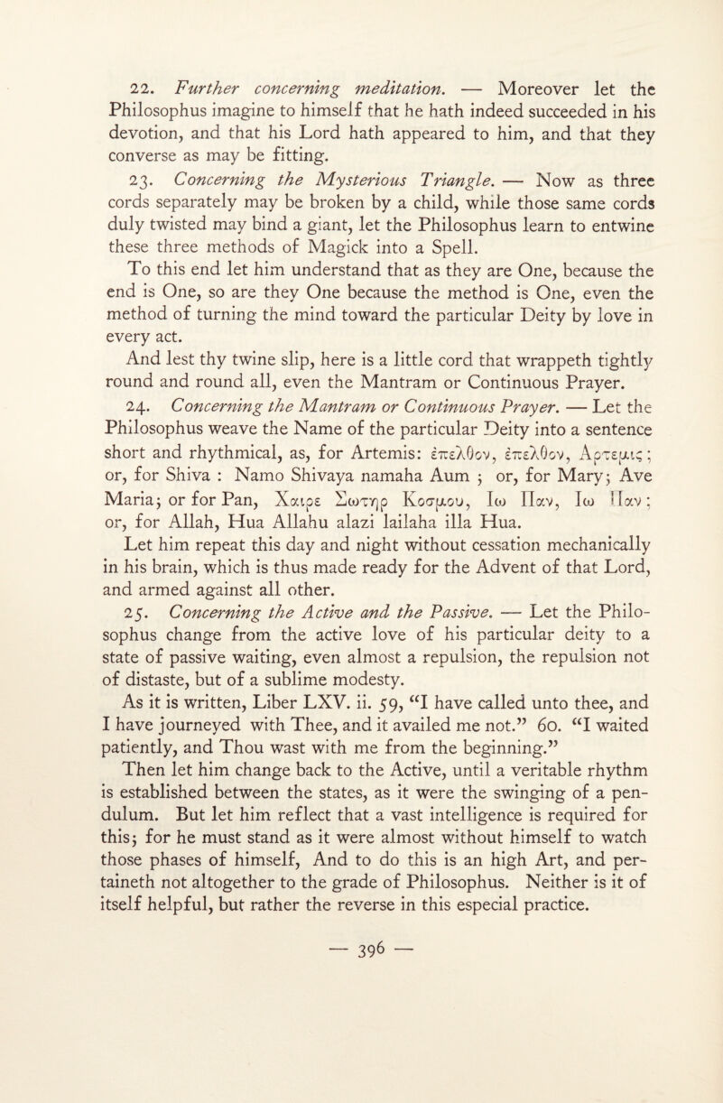 22. Further concerning méditation. — Moreover let the Philosophus imagine to himself that he hath indeed succeeded in his dévotion, and that his Lord hath appeared to him, and that they converse as may be fitting. 23. Concerning the JVLysterious Triangle. — Now as three cords separately may be broken by a child, while those same cords duly twisted may bind a giant, let the Philosophus learn to entwine these three methods of Magick into a Spell. To this end let him understand that as they are One, because the end is One, so are they One because the method is One, even the method of turning the mind toward the particular Deity by love in every act. And lest thy twine slip, here is a little cord that wrappeth tighdy round and round ail, even the Mantram or Continuous Prayer. 24. Concerning the Aîantram or Continuous Prayer. — Let the Philosophus weave the Name of the particular Deity into a sentence short and rhythmical, as, for Artémis: èttsXGgv, èTusXOov, ApT£fJuç ; or, for Shiva : Namo Shivaya namaha Aum 3 or, for Mary 3 Ave Maria3 or for Pan, Xoups HcoTY)p Koopiou, Ito Ilav, Ico Uav ; or, for Allah, Hua Allahu alazi lailaha ilia Hua. Let him repeat this day and night without cessation mechanically in his brain, which is thus made ready for the Advent of that Lord, and armed against ail other. 25. Concerning the Active and the Passive. — Let the Philo¬ sophus change from the active love of his particular deity to a State of passive waiting, even almost a repulsion, the repulsion not of distaste, but of a sublime modesty. As it is written, Liber LXV. ii. 59, “I hâve called unto thee, and I hâve journeyed with Thee, and it availed me not.” 60. “I waited patiently, and Thou wast with me from the beginning.” Then let him change back to the Active, until a véritable rhythm is established between the States, as it were the swinging of a pen- dulum. But let him reflect that a vast intelligence is required for this 3 for he must stand as it were almost without himself to watch those phases of himself, And to do this is an high Art, and per- taineth not altogether to the grade of Philosophus. Neither is it of itself helpful, but rather the reverse in this especial practice. — 39b