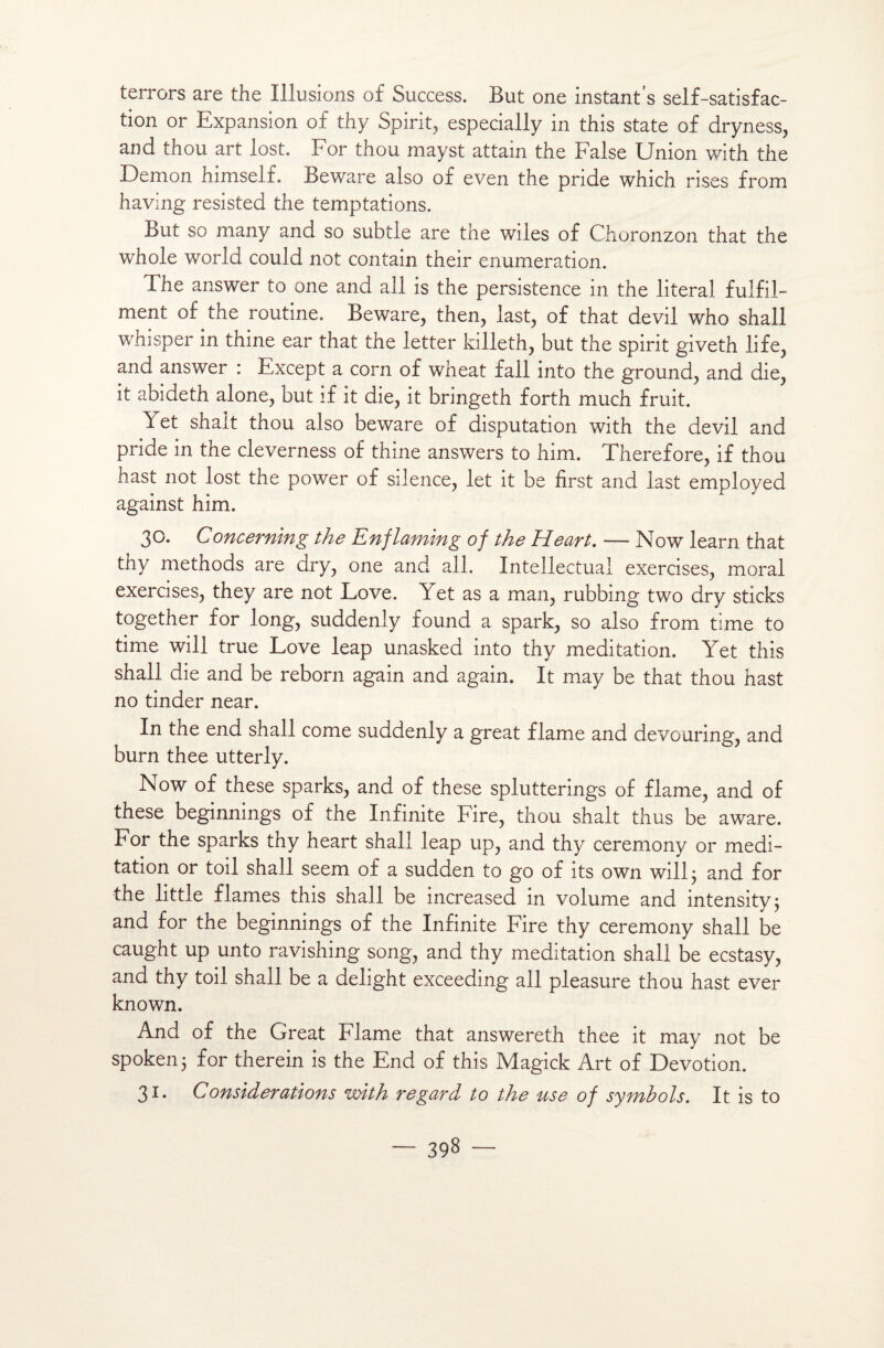 terrors are the Illusions of Success. But one instant’s self-satisfac¬ tion or Expansion of thy Spirit, especially in this State of dryness, and thou art lost. For thou mayst attain the False Union with the Démon himself. Beware also of even the pride which rises from having resisted the temptations. But so many and so subtle are the wiles of Choronzon that the whole world could not contain their énumération. The answer to one and ail is the persistence in the literal fulfil- ment of the routine. Beware, then, last, of that devil who shall whisper in thine ear that the letter killeth, but the spirit giveth life, and answer : Except a corn of wheat fall into the ground, and die, it abideth alone, but if it die, it bringeth forth much fruit. Yet shalt thou also beware of disputation with the devil and pride in the cleverness of thine answers to him. Therefore, if thou hast not lost the power of silence, let it be hrst and last employed against him. 30. Concerning the Enflaming of the Heart. — Now learn that thy methods are dry, one and ail. Intellectual exercises, moral exercises, they are not Love. Yet as a man, rubbing two dry sticks together for long, suddenly found a spark, so also from time to time will true Love leap unasked into thy méditation. Yet this shall die and be reborn again and again. It may be that thou hast no tinder near. In the end shall corne suddenly a great flame and devouring, and burn thee utterly. Now of these sparks, and of these splutterings of flame, and of these beginnings of the Infinité Fire, thou shalt thus be aware. For the sparks thy heart shall leap up, and thy ceremony or médi¬ tation or toil shall seem of a sudden to go of its own will 3 and for the little fiâmes this shall be increased in volume and intensity; and for the beginnings of the Infinité Fire thy ceremony shall be caught up unto ravishing song, and thy méditation shall be ecstasy, and thy toil shall be a delight exceeding ail pleasure thou hast ever known. And of the Great Flame that answereth thee it may not be spoken; for therein is the End of this Magick Art of Dévotion. 31. Considérations with regard to the use of symbols. It is to