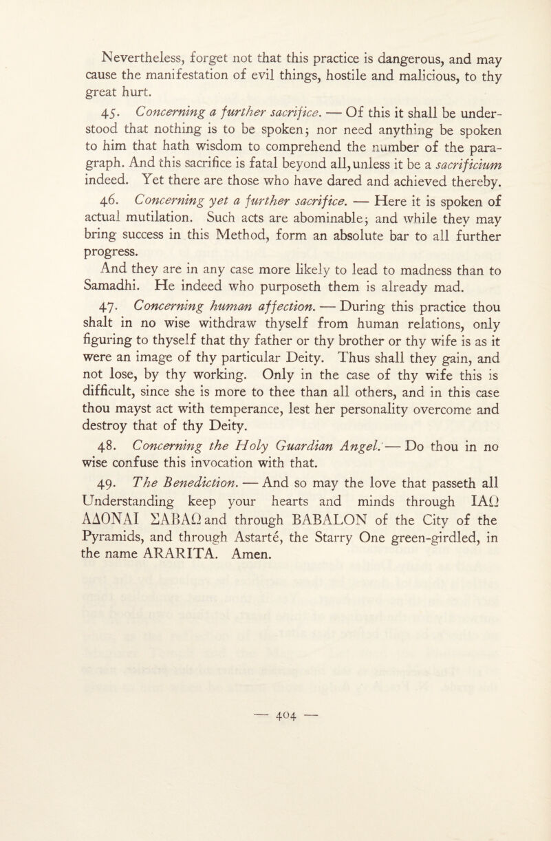 Nevertheless, forget not that this practice is dangerous, and may cause the manifestation of evil things, hostile and malicious, to thy great hurt. 45. Concerning a further sacrifice. — Of this it shall be under- stood that nothing is to be spoken; nor need anything be spoken to him that hath wisdom to comprehend the number of the para- graph. And this sacrifice is fatal beyond all,unless it be a sacrificium indeed. Yet there are those who hâve dared and achieved thereby. 46. Concerning yet a further sacrifice. — Here it is spoken of actual mutilation. Such acts are abominable ; and while thev may bring success in this Method, form an absolute bar to ail further progress. And they are in any case more likely to lead to madness than to Samadhi. He indeed who purposeth them is already mad. 47. Concerning human affection. — During this practice thou shalt in no wise withdraw thyself from human relations, only figuring to thyself that thy father or thy brother or thy wife is as it were an image of thy particular Deity. Thus shall they gain, and not lose, by thy working. Only in the case of thy wife this is difficult, since she is more to thee than ail others, and in this case thou mayst act with tempérance, lest her personality overcome and destroy that of thy Deity. 48. Concerning the Holy Guardian Angel.'—Do thou in no wise confuse this invocation with that. 49. The Bénédiction. — And so may the love that passeth ail Understanding keep your hearts and minds through IAÜ AAONAI 2ABAQ and through BABALON of the City of the Pyramids, and through Astarté, the Starry One green-girdled, in the name ARARITA. Amen.