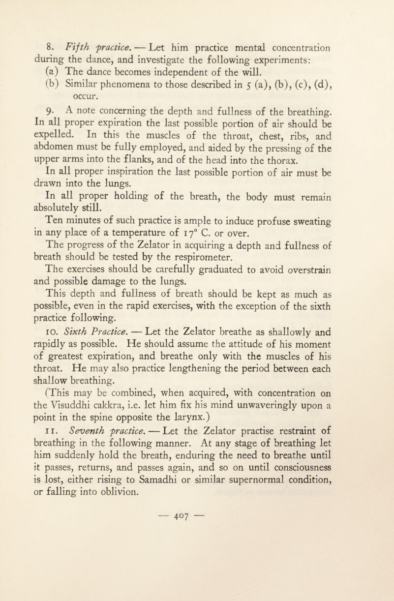 8. Fifth practice. — Let him practice mental concentration during the dance, and investigate the following experiments: (a) The dance becomes independent of the will. (b) Similar phenomena to those described in 5 (a), (b), (c), (d), occur. 9. A note concerning the depth and fullness of the breathing. In ail proper expiration the last possible portion of air should be expelled. In this the muscles of the throat, chest, ribs, and abdomen must be fully employed, and aided by the pressing of the upper arms into the flanks, and of the head into the thorax. In ail proper inspiration the last possible portion of air must be drawn into the lungs. In ail proper holding of the breath, the body must remain absolutely still. Ten minutes of such practice is ample to induce profuse sweating in any place of a température of 170 C. or over. The progress of the Zelator in acquiring a depth and fullness of breath should be tested by the respirometer. The exercises should be carefully graduated to avoid overstrain and possible damage to the lungs. This depth and fullness of breath should be kept as much as possible, even in the rapid exercises, with the exception of the sixth practice following. 10. Sixth Practice. — Let the Zelator breathe as shallowly and rapidly as possible. He should assume the attitude of his moment of greatest expiration, and breathe only with the muscles of his throat. He may also practice lengthening the period between each shallow breathing. (This may be combined, when acquired, with concentration on the Visuddhi cakkra, i.e. let him fix his mind unwaveringly upon a point in the spine opposite the larynx.) 11. Seventh practice. — Let the Zelator practise restraint of breathing in the following manner. At any stage of breathing let him suddenly hold the breath, enduring the need to breathe until it passes, returns, and passes again, and so on until consciousness is lost, either rising to Samadhi or similar supernormal condition, or falling into oblivion.