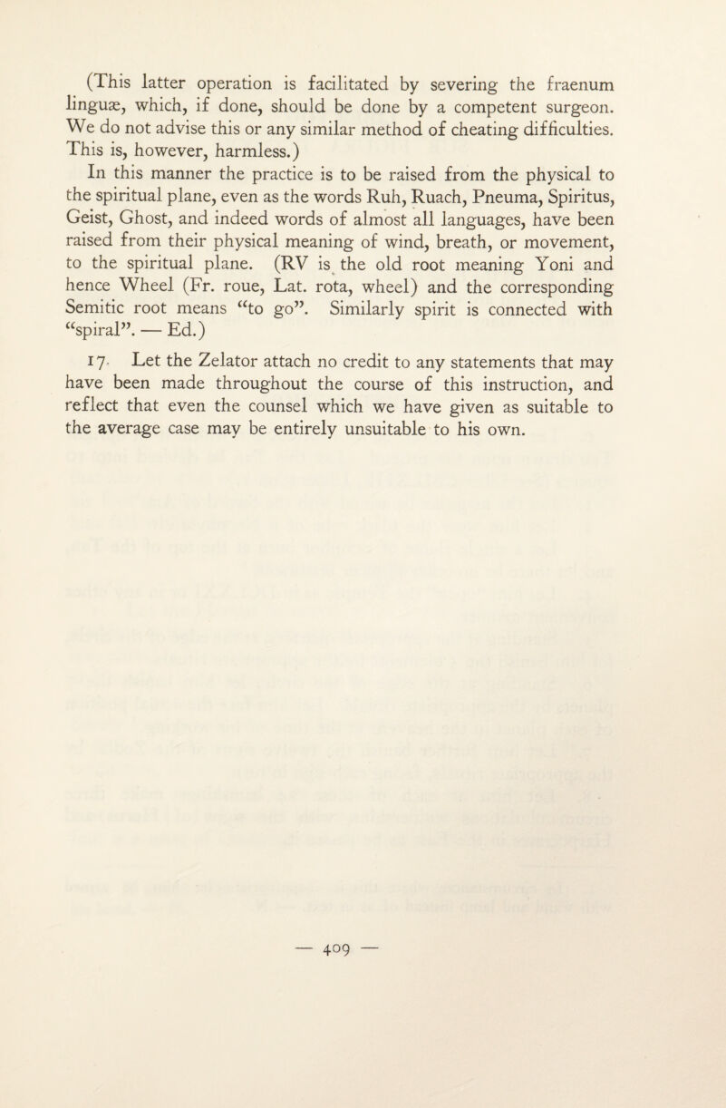 (This latter operation is facilitated by severing the fraenum linguæ, which, if done, shouJd be done by a competent surgeon. We do not advise this or any similar method of cheating difficultés. This is, however, harmless.) In this manner the practice is to be raised from the physical to the spiritual plane, even as the words Ruh, Ruach, Pneuma, Spiritus, Geist, Ghost, and indeed words of almost ail languages, hâve been raised from their physical meaning of wind, breath, or movement, to the spiritual plane. (RV is the old root meaning Yoni and hence Wheel (Fr. roue, Lat. rota, wheel) and the corresponding Semitic root means “to go”. Similarly spirit is connected with “spiral”. — Ed.) 17- Let the Zelator attach no crédit to any statements that may hâve been made throughout the course of this instruction, and reflect that even the counsel which we hâve given as suitable to the average case may be entirely unsuitable to his own.