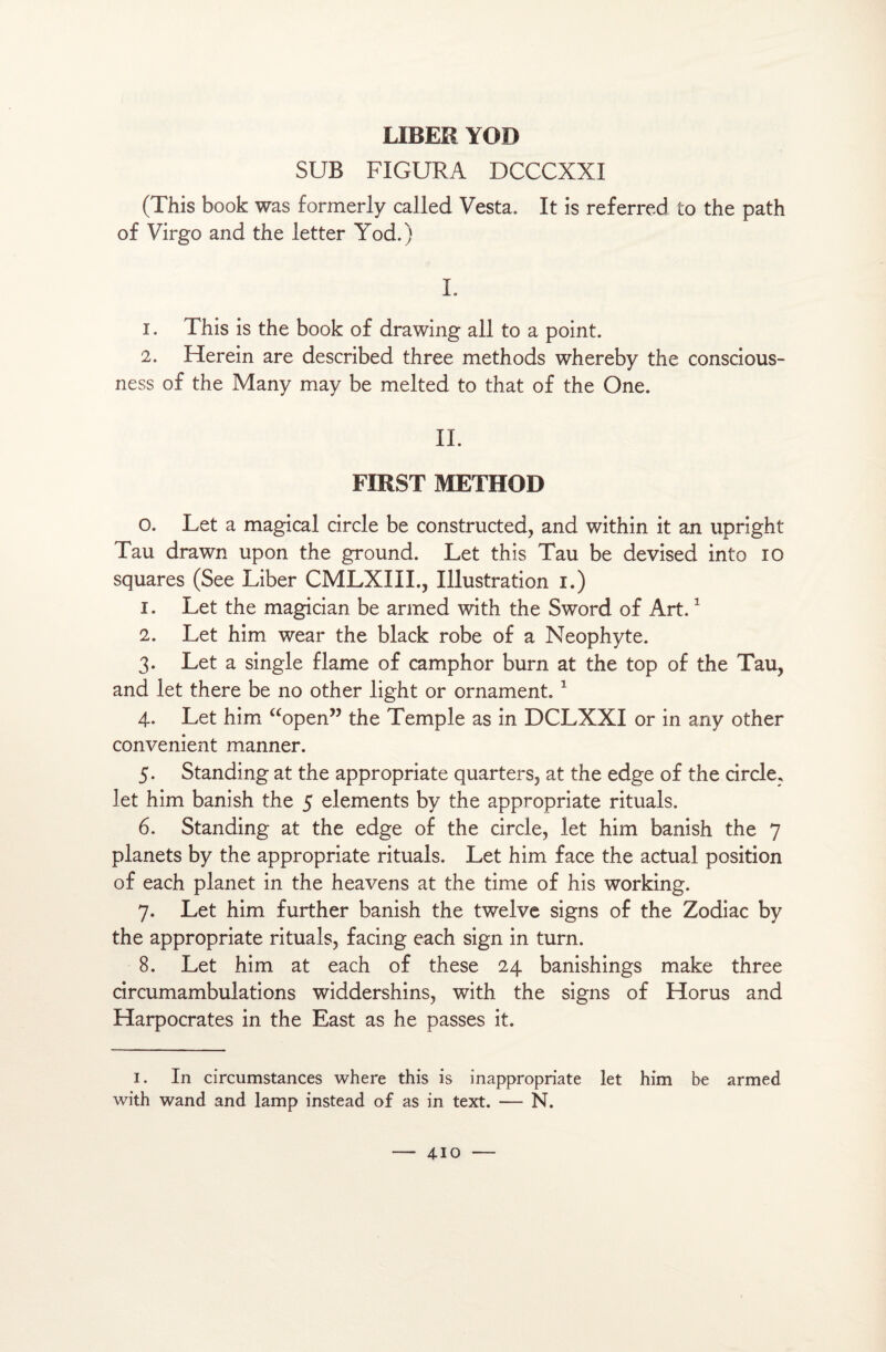 SUB FIGURA DCCCXXI (This book was formerly called Vesta. It is referred to the path of Virgo and the letter Yod.) L 1. This is the book of drawing ail to a point. 2. Herein are described three methods whereby the conscious- ness of the Many may be melted to that of the One. II. FIRST METHOD O. Let a magical circle be constructed, and within it an upright Tau drawn upon the ground. Let this Tau be devised into io squares (See Liber CMLXIII., Illustration i.) 1. Let the magician be armed with the Sword of Art.1 2. Let him wear the black robe of a Néophyte. 3. Let a single flame of camphor burn at the top of the Tau, and let there be no other light or ornament. 1 4- Let him “open” the Temple as in DCLXXI or in any other convenient manner. 5. Standing at the appropriate quarters, at the edge of the circle, let him banish the 5 éléments by the appropriate rituals. 6. Standing at the edge of the circle, let him banish the 7 planets by the appropriate rituals. Let him face the actual position of each planet in the heavens at the time of his working. 7. Let him further banish the twelve signs of the Zodiac by the appropriate rituals, facing each sign in turn. 8. Let him at each of these 24 banishings make three circumambulations widdershins, with the signs of Horus and Harpocrates in the East as he passes it. 1. In circumstances where this is inappropriate let him be armed with wand and lamp instead of as in text. — N.