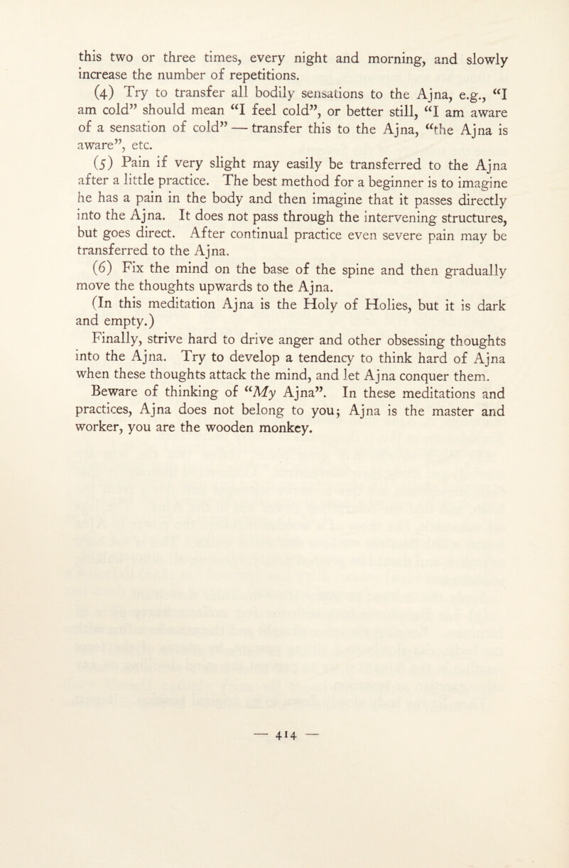 this two or three times, every night and morning, and slowly increase the number of répétitions. (4) Try to transfer ail bodily sensations to the Ajna, e.g., “I am cold” should mean “I feel cold”, or better still, “I am aware of a sensation of cold” — transfer this to the Ajna, “the Ajna is aware”, etc. (5) Pain if very slight may easily be transferred to the Ajna after a little practice. The best method for a beginner is to imagine he has a pain in the body and then imagine that it passes directly into the Ajna. It does not pass through the intervening structures, but goes direct. After continuai practice even severe pain may be transferred to the Ajna. (6) Fix the mind on the base of the spine and then gradually move the thoughts upwards to the Ajna. (In this méditation Ajna is the Holy of Holies, but it is dark and empty.) Finally, strive hard to drive anger and other obsessing thoughts into the Ajna. Try to develop a tendency to think hard of Ajna when these thoughts attack the mind, and let Ajna conquer them. Beware of thinking of aMy Ajna”. In these méditations and practices, Ajna does not belong to y ou; Ajna is the master and worker, you are the wooden monkey.