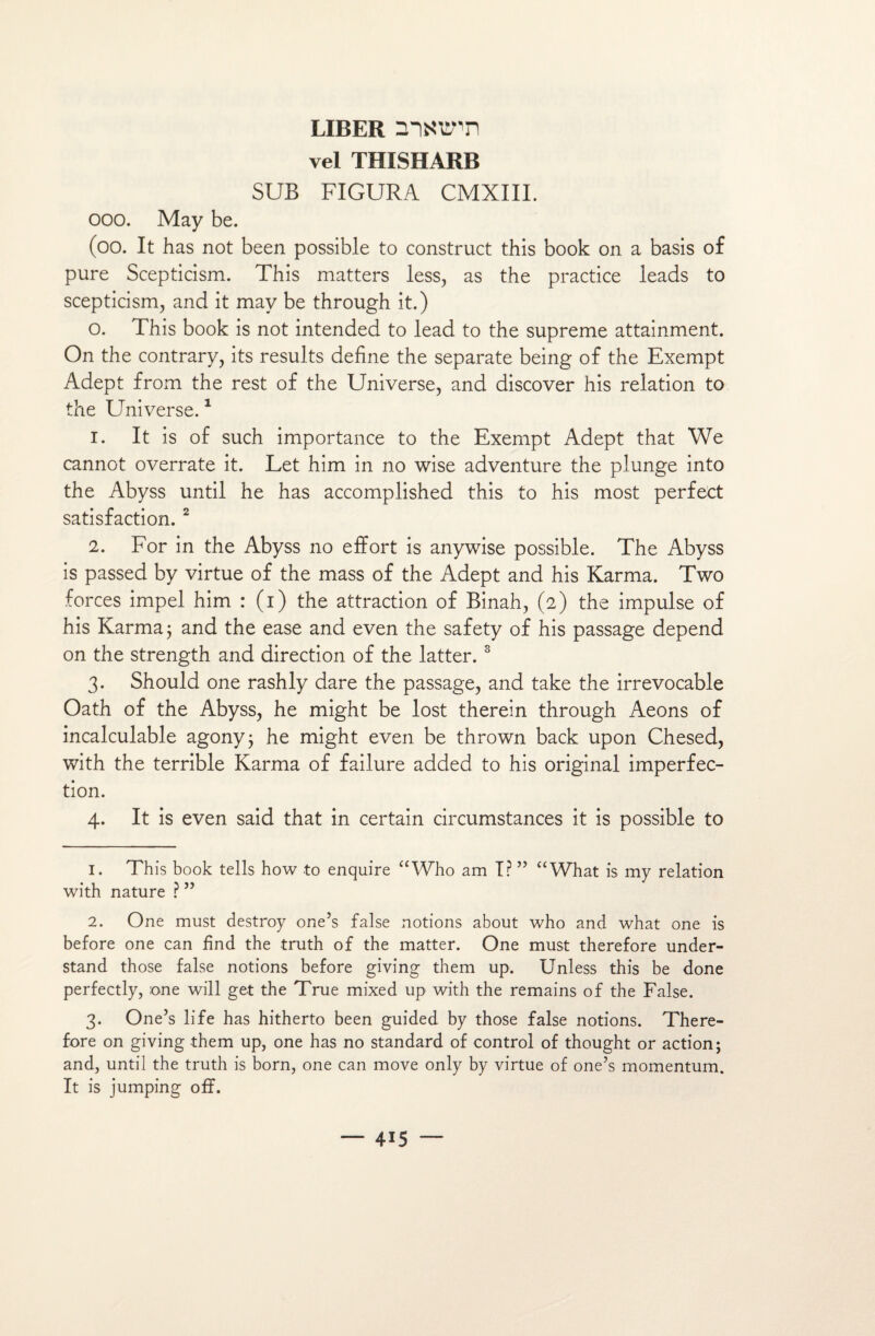 liber rnaunn vel THISHARB SUB FIGURA CMXIII. ooo. May be. (oo. It has not been possible to construct this book on a basis of pure Scepticism. This matters less, as the practice leads to scepticism, and it mav be through it.) o. This book is not intended to lead to the suprême attainment. On the contrary, its results define the separate being of the Exempt Adept from the rest of the Universe, and discover his relation to the Universe.1 1. It is of such importance to the Exempt Adept that We cannot overrate it. Let him in no wise adventure the plunge into the Abyss until he has accomplished this to his most perfect satisfaction. 2 2. For in the Abyss no effort is anywise possible. The Abyss is passed by virtue of the mass of the Adept and his Karma. Two forces impel him : (i) the attraction of Binah, (2) the impulse of his Karma ; and the ease and even the safety of his passage dépend on the strength and direction of the latter. 3 3. Should one rashly dare the passage, and take the irrevocable Oath of the Abyss, he might be lost therein through Aeons of incalculable agony; he might even be thrown back upon Chesed, with the terrible Karma of failure added to his original imperfec¬ tion. 4. It is even said that in certain circumstances it is possible to 1. This book tells how to enquire “Who am I? ” “What is my relation with nature ? ” 2. One must destroy one’s false notions about who and what one is before one can hnd the truth of the matter. One must therefore under- stand those false notions before giving them up. Unless this be done perfectly, one will get the True mixed up with the remains of the False. 3. One’s life has hitherto been guided by those false notions. There¬ fore on giving them up, one has no standard of control of thought or action; and, until the truth is born, one can move only by virtue of one’s momentum. It is jumping off.