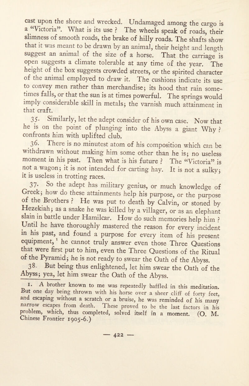 cast upon the shore and wrecked. Undamaged among the cargo is a “Victoria”. What is its use ? The wheels speak of roads, their slimness of smooth roads, the brake of hilly roads. The shafts show that it was meant to be drawn by an animal, their height and length suggest an animal of the size of a horse. That the carnage is open suggests a climate tolerable at any time of the year. The height of the box suggests crowded streets, or the spirited character of the animal employed to draw it. The cushions indicate its use to convey men rather than merchandise; its hood that rain some- jmes falls, or that the sun is at times powerful. The springs would imply considérable skill in metals; the varnish much attainment in that craft. 35* Similarly, let the adept consider of his own case. Now that he is on the point of plunging into the Abyss a giant Why ? confronts him with uplifted club. 3 b. There is no minutest atom of his composition which can be withdrawn without making him some other than he is; no useless moment in his past. Then what is his future ? The “Victoria” is not a wagon; it is not intended for carting hay. It is not a sulky; it is useless in trotting races. 3/* So the adept has military genius, or much knowledge of Greek; how do these attainments help his purpose, or the purpose of the Brothers ? He was put to death by Calvin, or stoned by Hezekiah; as a snake he was killed by a villager, or as an éléphant slain in battle under Hamilcar. How do such memories help him ? Until he hâve thoroughly mastered the reason for every incident in his past, and found a purpose for every item of his présent equipment, he cannot truly answer even those Three Questions that were first put to him, even the Three Questions of the Ritual of the Pyramid ; he is not ready to swear the Oath of the Abyss. 38. But being thus enlightened, let him swear the Oath of the Abyss; yea, let him swear the Oath of the Abyss. I. A brother known to me was repeatedly baffled in this méditation. But one day being thrown with his horse over a sheer cliff of forty feet, and escaping without a scratch or a bruise, he was reminded of his many narrow escapes from death. These proved to be the last factors in his problem, which, thus completed, solved itself in a moment. (O. M. Chinese Frontier 1905-6.)