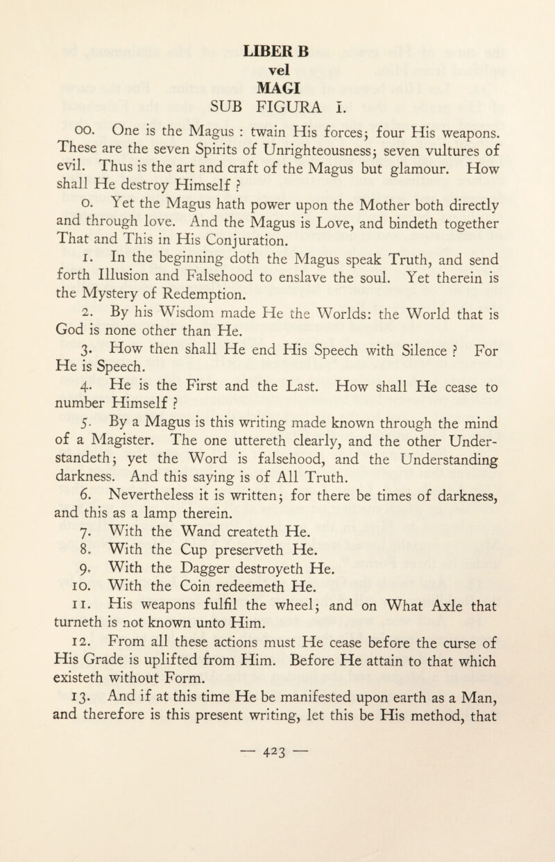 vel MAGI SUB FIGURA I. 00. One is the Magus : twain His forces 3 four His weapons. These are the seven Spirits of Unrighteousness; seven vultures of evil. Thus is the art and craft of the Magus but glamour. How shall He destroy Himself ? o. Y et the Magus hath power upon the Mother both directly and through love. And the Magus is Love, and bindeth together That and This in His Conjuration. 1. In the beginning doth the Magus speak Truth, and send forth Illusion and Falsehood to enslave the soûl. Yet therein is the Mystery of Rédemption. 2. By his Wisdom made He the Worlds: the World that is God is none other than He. 3. How then shall He end His Speech with Silence ? For He is Speech. 4. He is the First and the Last. How shall He cease to number Himself ? 5. By a Magus is this writing made known through the mind of a Magister. The one uttereth clearly, and the other Under- standeth; yet the Word is falsehood, and the LJnderstanding darkness. And this saying is of Ail Truth. 6. Nevertheless it is written; for there be times of darkness, and this as a lamp therein. 7. With the Wand createth He. 8. With the Cup preserveth He. 9. With the Dagger destroyeth He. 10. With the Coin redeemeth He. 11. His weapons fulfil the wheel; and on What Axle that turneth is not known unto Him. 12. From ail these actions must He cease before the curse of His Grade is uplifted from Him. Before He attain to that which existeth without Form. 13. And if at this time He be manifested upon earth as a Man, and therefore is this présent writing, let this be His method, that