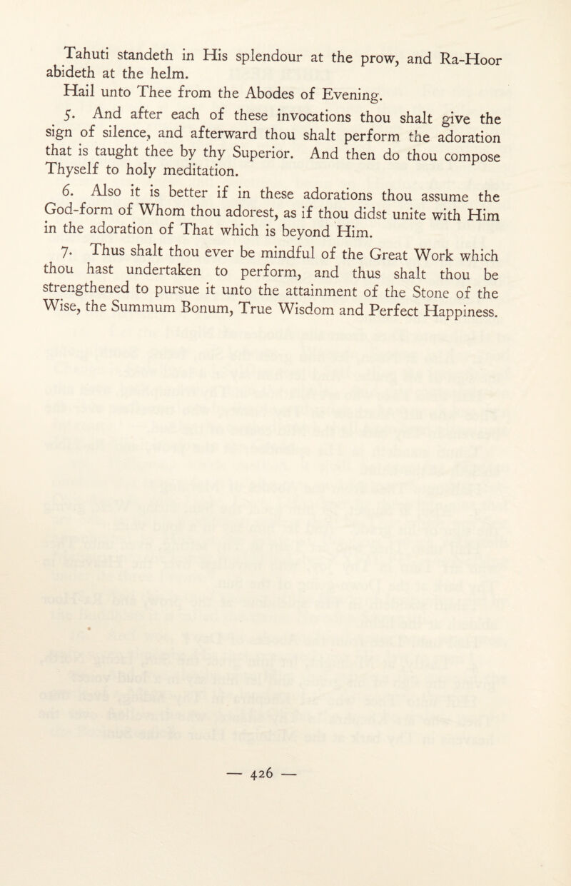 Tahuti standeth in His splendour at the prow, and Ra-Hoor abideth at the helm. Hail unto Thee from the Abodes of Evening. 5. And after each of these invocations thou shalt give the sign of silence, and afterward thou shalt perform the adoration that is taught thee by thy Superior. And then do thou compose Thyself to holy méditation. 6. Also it is better if in these adorations thou assume the God-form of Whom thou adorest, as if thou didst unité with Him in the adoration of That which is beyond Him. 7- Thus shalt thou ever be mindful of the Great Work which thou hast undeitaken to perform? and thus shalt thou be strengthened to pursue it unto the attainment of the Stone of the Wise? the Summum Bonum? True Wisdom and Terfect Happmess.