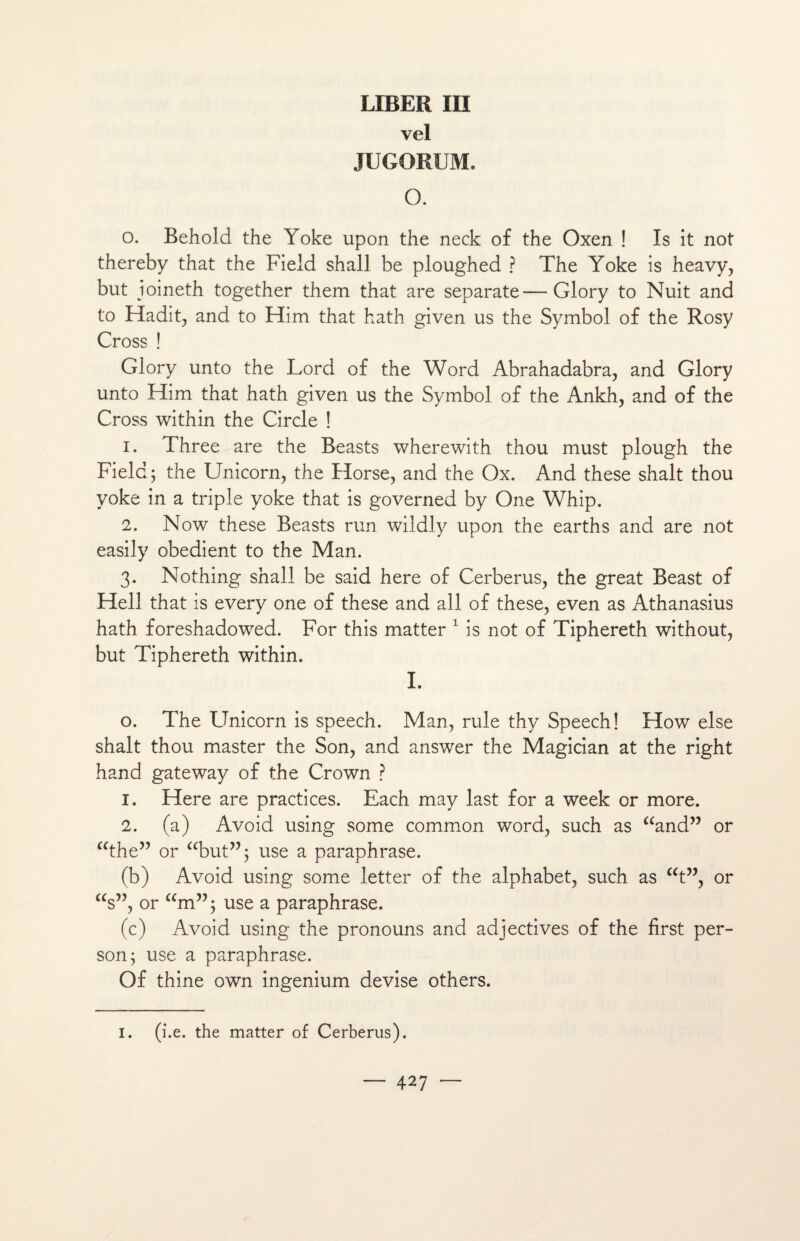 LIBER III vel JUGORUM. O. O. Behold the Yoke upon the neck of the Oxen ! Is it not thereby that the Field shali be ploughed ? The Yoke is heavy, but ioineth together them that are separate—Glory to Nuit and to Hadit, and to Him that hath given us the Symbol of the Rosy Cross ! Glory unto the Lord of the Word Abrahadabra, and Glory unto Him that hath given us the Symbol of the Ankh, and of the Cross within the Circle ! 1. Three are the Beasts wherewith thou must plough the Field; the Unicom, the Horse, and the Ox. And these shalt thou yoke in a triple yoke that is governed by One Whip. 2. Now these Beasts run wildly upon the earths and are not easily obedient to the Man. 3. Nothing shall be said here of Cerberus, the great Beast of Hell that is every one of these and ail of these, even as Athanasius hath foreshadowed. For this matter 1 is not of Tiphereth without, but Tiphereth within. I. o. The Unicom is speech. Man, rule thy Speech! How else shalt thou master the Son, and answer the Magician at the right hand gateway of the Crown ? 1. Here are practices. Each may last for a week or more. 2. (a) Avoid using some common Word, such as “and” or “the” or “but”; use a paraphrase. (b) Avoid using some letter of the alphabet, such as “t”, or “s”, or “m”; use a paraphrase. (c) Avoid using the pronouns and adjectives of the first per- son; use a paraphrase. Of thine own ingenium devise others. I. (i.e. the matter of Cerberus).