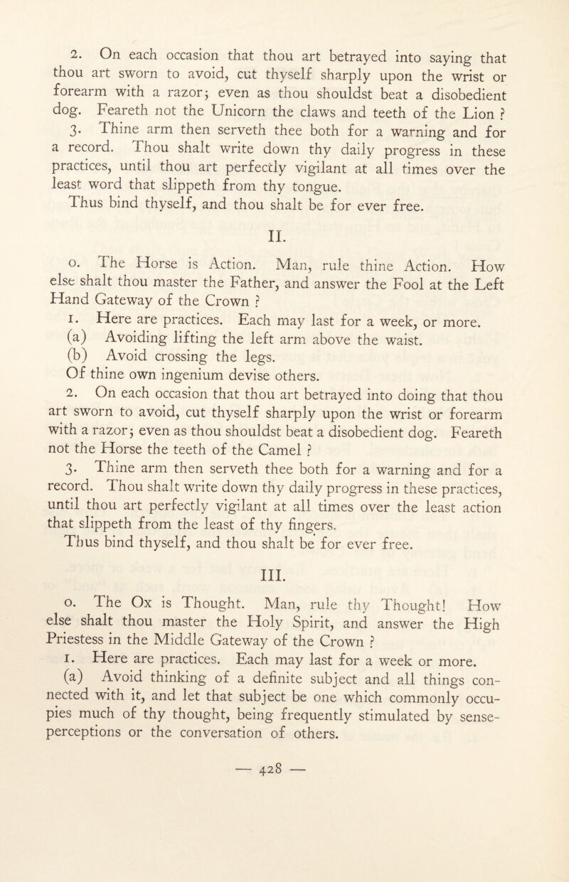 1. On each occasion that thou art betrayed into saying that thou art sworn to avoid, eut thyself sharply upon the wrist or forearm with a razor; even as thou shouldst beat a disobedient dog. Feareth not the Unicom the claws and teeth of the Lion ? 3. Thine arm then serveth thee both for a warning and for a record. Thou shalt Write down thy daily progress in these practices, until thou art perfecily vigilant at ail times over the least word that slippeth from thy tongue. Thus bind thyself, and thou shalt be for ever free. IL o. The Morse is Action. Man, rule thine Action. How else shalt thou master the Father, and answer the Fool at the Left Hand Gateway of the Crown ? 1. Here are practices. Each may last for a week, or more. (a) Avoiding lifting the left arm above the waist. (b) Avoid Crossing the legs. Of thine own ingenium devise others. 2. On each occasion that thou art betrayed into doing that thou art sworn to avoid, eut thyself sharply upon the wrist or forearm with a razor$ even as thou shouldst beat a disobedient dog. Feareth not the Horse the teeth of the Camel ? 3. Thme arm then serveth thee both for a warning and for a record. Thou shalt Write down thy daily progress in these practices, until thou art perfectlv vigilant at ail times over the least action that slippeth from the least of thy fingers. Thus bind thyself, and thou shalt be for ever free. III. o. The Ox is Thought. Man, rule thy Thought! How else shalt thou master the Holy Spirit, and answer the High Priestess in the Middle Gateway of the Crown ? 1. Here are practices. Each may last for a week or more. (a) Avoid thinking of a definite subject and ail things con- nected with it, and let that subject be one which commonly occu- pies much of thy thought, being frequently stimulated by sense- perceptions or the conversation of others.