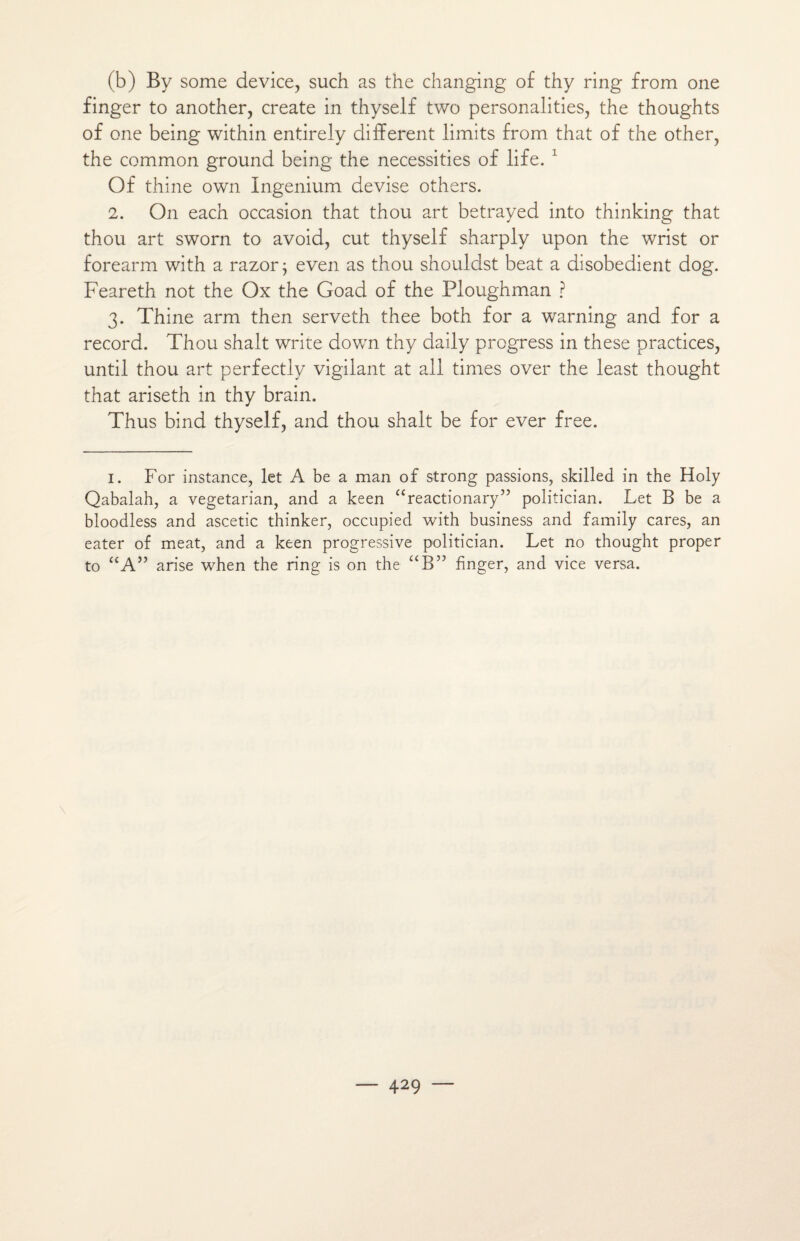 (b) By some device, such as the changing of thy ring from one finger to another, create in thyself two personalities, the thoughts of one being within entirely different limits from that of the other, the common ground being the necessities of life. 1 Of thine own Ingenium devise others. 2. On each occasion that thou art betrayed into thinking that thou art sworn to avoid, eut thyself sharply upon the wrist or forearm with a razor ; even as thou shouldst beat a disobedient dog. Feareth not the Ox the Goad of the Floughman ? 3. Thine arm then serveth thee both for a warning and for a record. Thou shalt Write down thy claily progress in these practices, until thou art perfectly vigilant at ail times over the least thought that ariseth in thy brain. Thus bind thyself, and thou shalt be for ever free. I. For instance, let A be a man of strong passions, skilled in the Holy Qabalah, a vegetarian, and a keen “reactionary” politician. Let B be a bloodless and ascetic thinker, occupied with business and family cares, an eater of méat, and a keen progressive politician. Let no thought proper to “A” arise when the ring is on the “B” finger, and vice versa.