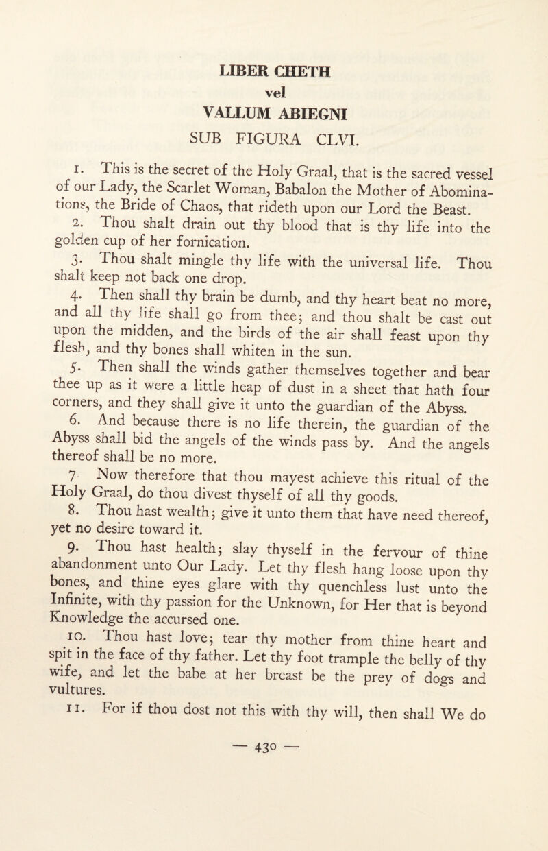 vel VALLUM ABIEGNI SUB FIGURA CLVI. 1. This is the secret of the Lïoly Graal, that is the sacred vessei of our Lady, the Scarlet Woman, Babalon the IVlother of Abomina¬ tions, the Bride of Chaos, that rideth upon our Lord the Beast. 2. Thou shalt drain out thy blood that is thy life into the golden cup of her fornication. 3. Thou shalt mingle thy life with the universal life. Thou shalt keep not back one drop. 4» Then shall thy brain be dumb, and thy heart beat no more, and ail thy life shall go from thee; and thou shalt be cast out upon the midden, and the birds of the air shall feast upon thy flesh, and thy bones shall whiten in the sun. 5. Then shall the winds gather themselves together and bear thee up as it were a little heap of dust in a sheet that hath four corners, and they shall give it unto the guardian of the Abyss. 6. And because there is no life therein, the guardian of the Abyss shall bid the angels of the winds pass by. And the angels thereof shall be no more. 7' N°w therefore that thou mayest achieve this ritual of the Holy Graal, do thou divest thyself of ail thy goods. 8. Thou hast wealth ; give it unto them that hâve need thereof, yet no desire toward it. 9. Thou hast health$ slay thyself in the fervour of thine abandonment unto Our Lady. Let thy flesh hang loose upon thy bones, and thine eyes glare with thy quenchless lust unto the Infinité, with thy passion for the Unknown, for Her that is beyond Knowledge the accursed one. IG. Thou hast love3 tear thy mother from thine heart and spit in the face of thy father. Let thy foot trample the belly of thy wife, and let the babe at her breast be the prey of dogs and vultures. 11. For if thou dost not this with thy will, then shall We do