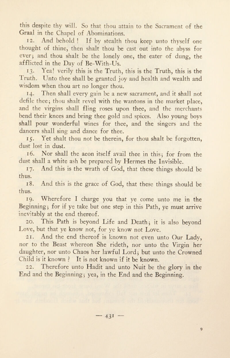 this despite thy wiJl. So that thou attain to the Sacrament of the Graal in the Chapel of Abominations. 12. And behold ! If by stealth thou keep unto thyself onc thought of thine, then shalt thou be cast out into the abyss for ever; and thou shalt be the lonely one, the eater of dung, the afflicted in the Day of Be-With-Us. 13. Yea! verily this is the Truth, this is the Truth, this is the l'ruth. Unto thee shall be granted joy and health and wealth and wisdom when thou art no longer thou. 14. Then shall every gain be a new sacrament, and it shall not défile thee; thou shalt revel with the wantons in the market place, and the virgins shall fling roses upon thee, and the merchants bend their knees and bring thee gold and spiees. Also young boys shall pour wonderful wines for thee, and the singers and the dancers shall sing and dance for thee. 15. Yet shalt thou not be therein, for thou shalt be forgotten, dust lost in dust. 16. Nor shall the aeon itself avail thee in this; for from the dust shall a white ash be prepared by Hermes the Invisible. 17. And this is the wrath of God, that these things should be thus. 18. And this is the grâce of God, that these things should be thus. 19. Wherefore I charge you that ye corne unto me in the Beginning; for if ye take but one step in this Path, ye must arrive inevitably at the end thereof. 20. This Path is beyond Life and Death; it is also beyond Love, but that ye know not, for ye know not Love. 21. And the end thereof is known not even unto Our Ladv, J s nor to the Beast whereon She rideth, nor unto the Virgin her daughter, nor unto Chaos her lawful Lord; but unto the Crowned Child is it known ? It is not known if it be known. 22. Therefore unto Hadit and unto Nuit be the glory in the End and the Beginning; yea, in the End and the Beginning. — 431 — 9