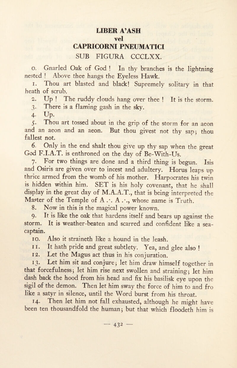 LIBER A’ASH vel CAPRICORNI PNEUMATICI SUE FIGURA CCCLXX. o. Gnarled Oak of God ! In thy branches is the lightning nested ! Above thee hangs the Eyeless Hawk. 1. Thou art blasted and black! Supremely solitary in that heath of scrub. 2. Up ! The ruddy clouds hang over thee ! ït is the storm. 3. There is a flaming gash in the sky. 4- Up. 5. Thou art tossed about in the grip of the storm for an aeon and an aeon and an aeon. But thou givest not thy sap; thou fallest not. 6. Only in the end shalt thou give up thy sap when the great God F.I.A.T. is enthroned on the day of Be-With-Us. 7. For two things are done and a third thing is begun. Isis and Osiris are given over to incest and adultery. Horus leaps up thrice armed from the womb of his mother. Harpocrates his twin is hidden within him. SET is his holy covenant, that he shall display in the great day of M.A.A.T., that is being interpreted the Master of the Temple of A .\ A whose name is Truth. 8. Now in this is the magical power known. 9. It is like the oak that hardens itself and bears up against the storm. It is weather-beaten and scarred and confident like a sea- captain. 10. Also it straineth like a hound in the leash. 11. It hath pride and great subtlety. Yea, and glee also ! 12. Let the Magus act thus in his conjuration. 13. Let him sit and conjure3 let him draw himself together in that forcefulness ; let him rise next swollen and straining; let him dash back the hood from his head and fix his basilisk eye upon the sigil of the démon. Then let him sway the force of him to and fro like a satyr in silence, until the Word burst from his throat. 14. Then let him not fall exhausted, although he might hâve been ten thousandfold the human; but that which floodeth him is