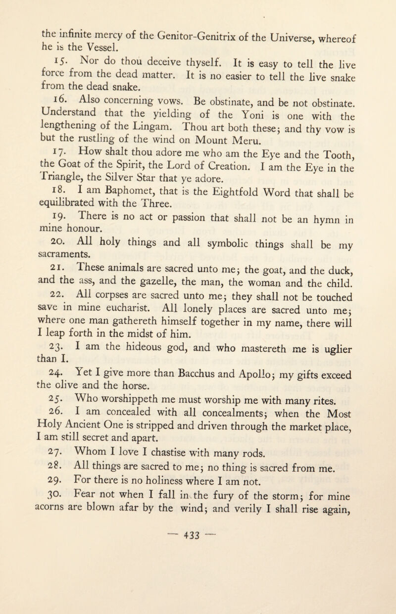 the infinité mercy of the Genitor-Genitrix of the Universe, whereof he is the Vessel. 15. Nor do thou deceive thyself. It is easy to tell the live force from the dead matter. It is 110 easier to tell the live snake from the dead snake. 16. Also concerning vows. Be obstinate, and be not obstinate. Understand that the yieldmg of the Yoni is 011e with the lengthening of the Lingam. Thou art both these; and thy vow is but the rustling of the wind on Mount Meru. 17. How shalt thou adore me who am the Eye and the Tooth, the Goat of the Spirit, the Lord of Création. I am the Eye in the Triangle, the Silver Star that ye adore. 18. I am Baphomet, that is the Eightfold Word that shall be equilibrated with the Three. *9- There is no act or passion that shall not be an hymn in mine honour. 20. Ail holy things and ail symbolic things shall be my sacraments. 21. These animais are sacred unto me 5 the goat, and the duck, and the ass, and the gazelle, the man, the woman and the child. 22. Ail corpses are sacred unto me3 they shall not be touched save in mine eucharist. Ail lonely places are sacred unto me; where one man gathereth himself together in my name, there will I leap forth in the midst of him. 23. I am the hideous god, and who mastereth me is uglier than I. 24- Yet I give more than Bacchus and Apolio; my gifts exceed the olive and the horse. 25. Who worshippeth me must worship me with many rites. 26. I am concealed with ail concealments3 when the Most Holy Ancient One is stripped and driven through the market place, I am still secret and apart. 27. Whom I love I chastise with many rods. 28. Ail things are sacred to me; no thing is sacred from me. 29. For there is no holiness where I am not. 30. Fear not when I fall in the fury of the storm; for mine acorns are blown afar by the wind; and verily I shall rise again,