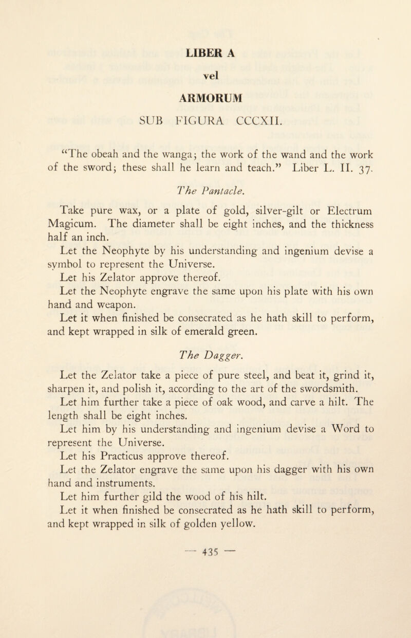 LIBER A vel ARMORUM SUB FIGURA CCCXII. “ The ûbeah and the wanga; the work of the wand and the work of the swordj these shall he learn and teach.” Liber L. II. 37. The Pantacle. Take pure wax, or a plate of gold, silver-gilt or Electrum Magicum. The diameter shall be eight inches, and the thickness half an inch. Let the Néophyte by his understanding and ingenium devise a symbol to represent the Universe. Let his Zelator approve thereof. Let the Néophyte engrave the same upon his plate with his own h and and weapon. Let it when finished be consecrated as he hath skill to perform, and kept wrapped in silk of emerald green. The Dagger. Let the Zelator take a piece of pure Steel, and beat it, grind it, sharpen it, and polish it, according to the art of the swordsmith. Let him further take a piece of oak wood, and carve a hilt. The length shall be eight inches. Let him by his understanding and ingenium devise a Word to represent the Universe. Let his Practicus approve thereof. Let the Zelator engrave the same upon his dagger with his own hand and instruments. Let him further gild the wood of his hilt. Let it when finished be consecrated as he hath skill to perform, and kept wrapped in silk of golden yellow.