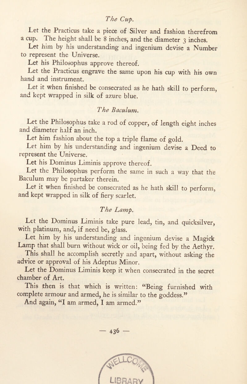 The Cup. Let the Practicus take a piece of Silver and fashion therefrom a cup. The height shall be 8 inches, and the diameter 3 inches. Let him by his understanding and ingenium devise a Number to represent the Universe. Let his Philosophus approve thereof. Let the Practicus engrave the same upon his cup with his own hand and instrument. Let it when finished be consecrated as he hath skill to perform, and kept wrapped in silk of azuré blue. The Baculum, Let the Philosophus take a rod of copper, of length eight inches and diameter half an inch. Let him fashion about the top a triple flame of gold. Let him by his understanding and ingenium devise a Deed to represent the Universe. Let his Dominus Liminis approve thereof. Let the Philosophus perform the same in such a way that the Baculum may be partaker therein. Let it when finished be consecrated as he hath skill to perform, and kept wrapped in silk of fiery scarlet. The Larnp. Let the Dominus Liminis take pure lead, tin, and quicksilver, with platinum, and, if need be, gJass. Let him by his understanding and ingenium devise a Magick Lamp that shall burn without wick or oil, being fed by the Aethyr. This shall he accomplish secretly and apart, without asking the advice or approval of his Adeptus Minor. Let the Dominus Liminis keep it when consecrated in the secret chamber of Art. This ithen is that which is written: “Being furnished with complété armour and armed, he is similar to the goddess.” And again, “I am armed, I am armed.”